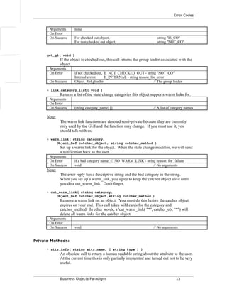 Error Codes
Arguments none
On Error
On Success For checked out object, string "IS_CO"
For non checked out object, string "NOT_CO"
get_gl( void )
If the object is checked out, this call returns the group leader associated with the
object.
Arguments
On Error if not checked out, E_NOT_CHECKED_OUT - string "NOT_CO"
Internal errror, E_INTERNAL - string reason_for_error
On Success Object_Ref gleader // The group leader
+ link_category_list( void )
Returns a list of the state change categories this object supports warm links for.
Arguments
On Error
On Success (string category_name) [] // A list of category names
Note:
The warm link functions are denoted semi-private because they are currently
only used by the GUI and the function may change. If you must use it, you
should talk with us.
+ warm_link( string category,
Object_Ref catcher_object, string catcher_method )
Set up a warm link for the object. When the state change modifies, we will send
a notification back to the user.
Arguments
On Error if a bad category name, E_NO_WARM_LINK - string reason_for_failure
On Success void // No arguments
Note:
The error reply has a descriptive string and the bad category in the string.
When you set up a warm_link, you agree to keep the catcher object alive until
you do a cut_warm_link. Don't forget.
+ cut_warm_link( string category,
Object_Ref catcher_object,string catcher_method )
Remove a warm link on an object. You must do this before the catcher object
expires on your end. This call takes wild cards for the category and
catcher_method. In other words, a 'cut_warm_link( "*", catcher_ob, "*") will
delete all warm links for the catcher object.
Arguments
On Error
On Success void // No arguments.
Private Methods:
* attr_info( string attr_name, [ string type ] )
An obsolete call to return a human readable string about the attribute to the user.
At the current time this is only partially implemted and turned out not to be very
useful.
Business Objects Paradigm 15
 
