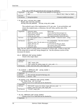 Overview
Note - this is NOT the generalized info message for attributes
Arguments attr_name The name of the attribute we want info on
type One of "ALL" "desc" or "label"
On Error
On Success String description A human readable description
* UI_get_attr( string attr_name,
Object_Ref hotlink_catcher,
string hotlink_method, string orig_attr_name
This method is part of the implemtation of UI_get_attrs. It sets up hotlinks, and
returns the original name, a refeerence, the curr value, and the state of the
attribute.
Arguments string attr_name, Who to get
Object_Ref hotlink_catcher who to send hot link messages too
string hotlink_method method to send hot link messages to
string orig_attr_name The original possibly dotted attr name.
On Error For a bad attribute name, E_UNKNOWN_NAME - "Unknown name" , string
attr_name, "."
On Success int 1, For compatability. One item returned
stirng attr_name,The attr name we are returning for
Object_Ref attr_ref, a ref for the attr (like get_attr())
Value curr_val, The current value of the attribute
string attr_status The state of the attribute
Note: The attr_status is a string which is returned on various calls. It tells us state info
for the string such as read only, being changed, etc. See the reference section of this
document for details.
ob_ci (BPObject_Ref group_leader)
Check in the single object
Arguments
On Error
"OK", target_dob
"NO", reason_for_failure, target_ob error_code = -1;
On Success Bad - error text, error_code, target_dob
* ob_uncheck ( [BPObject_Ref group_leader )
Abort all changes, etc
Arguments
On Error This can't fail. (Except for bad args, etc)
On Success Success - "OK"
* ob_preval_trig (BPObject_Ref group_leader,
int from_trig, int to_trig)
Check to see if it is valid and can be checked in.
Arguments
On Error "INVALID", reason_for_failure, target_dob error_code = -1;
Failure - error text, error_code, target_dob
On Success "VALID", target_dob
* ob_val (BPObject_Ref group_leader)
Check to see if it is valid and can be checked in.
Arguments
16 Domsrvr Public Messages
 