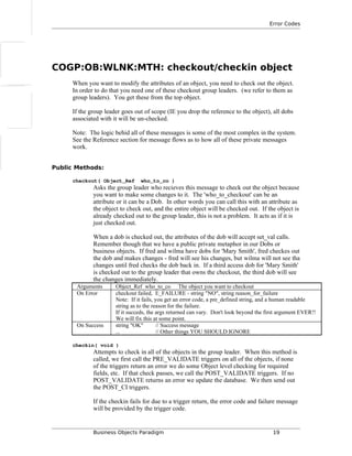 Error Codes
COGP:OB:WLNK:MTH: checkout/checkin object
When you want to modify the attributes of an object, you need to check out the object.
In order to do that you need one of these checkout group leaders. (we refer to them as
group leaders). You get these from the top object.
If the group leader goes out of scope (IE you drop the reference to the object), all dobs
associated with it will be un-checked.
Note: The logic behid all of these messages is some of the most complex in the system.
See the Reference section for message flows as to how all of these private messages
work.
Public Methods:
checkout( Object_Ref who_to_co )
Asks the group leader who recieves this message to check out the object because
you want to make some changes to it. The 'who_to_checkout' can be an
attribute or it can be a Dob. In other words you can call this with an attribute as
the object to check out, and the entire object will be checked out. If the object is
already checked out to the group leader, this is not a problem. It acts as if it is
just checked out.
When a dob is checked out, the attributes of the dob will accept set_val calls.
Remember though that we have a public private metaphor in our Dobs or
business objects. If fred and wilma have dobs for 'Mary Smith', fred checkes out
the dob and makes changes - fred will see his changes, but wilma will not see tha
changes until fred checks the dob back in. If a third access dob for 'Mary Smith'
is checked out to the group leader that owns the checkout, the third dob will see
the changes immediately.
Arguments Object_Ref who_to_co The object you want to checkout
On Error checkout failed, E_FAILURE - string "NO", string reason_for_failure
Note: If it fails, you get an error code, a pre_defined string, and a human readable
string as to the reason for the failure.
If it succeds, the args returned can vary. Don't look beyond the first argument EVER!!
We will fix this at some point.
On Success string "OK" // Success message
... // Other things YOU SHOULD IGNORE
checkin( void )
Attempts to check in all of the objects in the group leader. When this method is
called, we first call the PRE_VALIDATE triggers on all of the objects, if none
of the triggers return an error we do some Object level checking for required
fields, etc. If that check passes, we call the POST_VALIDATE triggers. If no
POST_VALIDATE returns an error we update the database. We then send out
the POST_CI triggers.
If the checkin fails for due to a trigger return, the error code and failure message
will be provided by the trigger code.
Business Objects Paradigm 19
 