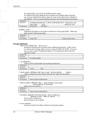 Overview
If a checkin fails, you can fix the problem and try again.
If a checkin fails at the database level, and there are multiple objects checked
out, you may find that the object values for some of the objects have changed in
the database. This is a known problem having to do with transaction processing.
Arguments
On Error if nothing checked out, E_NOT_CHECKED_OUT - string error_text;
other reason varies - string error_text;
On Success string "OK" // We did it.
uncheck( void )
Abandons all changes to the objects checked out in the group leader. Delets any
dobs 'newed' in this group leader.
Arguments
On Error
On Success string "OK" // Only possible return
Private Methods:
* add_to_co( Object_Ptr who_to_co )
Sometimes checking out one object forces additional checkouts. If this occurs,
we will see this message while we are in a state of ADD_CO_WAIT. If we get
one, we start a queue of additional objects to CO and process them when the
inital CO is done.
Arguments
On Error
On Success No reply possible.
* is_checkout()
Tells us if this 'group leader' has anything checked out.
Arguments
On Error
On Success "YES" "NO"
* start_newco( BPObject_Ref who_to_ask, String method, ... datao)
Starts a request for a new object which the GL needs to knwo about.
Arguments
On Error
On Success None except for bad params1
* add_to_newco( BPObject_Ref , array preval_trig_array,
array postval_trig_array)
Add a 'new' co to our list
Arguments
On Error
On Success None except for bad params1
* ob_newco_complete( private_thing, who_to_reply_to,
method_to_call, what_to_return ...);
We are done with the new
Send message to all we added
* ob_co_results
return the results of an object checkout to the group captain.
20 Domsrvr Public Messages
 