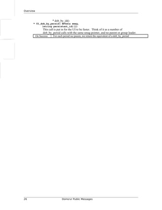 Overview
* dob_by_id()
* UI_dob_by_persid( BPData smag,
(string persistant_id)[])
This call is put in for the UI to be faster. Think of it as a number of
dob_by_persid calls with the same smag pointer, and no parent or group leader.
On Success For each persid we passin, we return the equivalent of a dob_by_persid
26 Domsrvr Public Messages
 