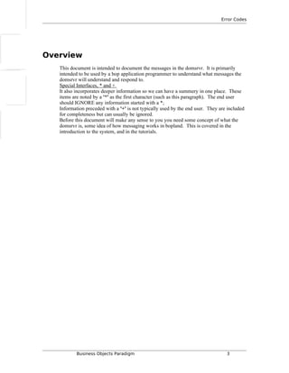 Error Codes
Overview
This document is intended to document the messages in the domsrvr. It is primarily
intended to be used by a bop application programmer to understand what messages the
domsrvr will understand and respond to.
Special Interfaces, * and +
It also incorporates deeper information so we can have a summery in one place. These
items are noted by a '*' as the first character (such as this paragraph). The end user
should IGNORE any information started with a *;
Information preceded with a '+' is not typically used by the end user. They are included
for completeness but can usually be ignored.
Before this document will make any sense to you you need some concept of what the
domsrvr is, some idea of how messaging works in bopland. This is covered in the
introduction to the system, and in the tutorials.
Business Objects Paradigm 3
 