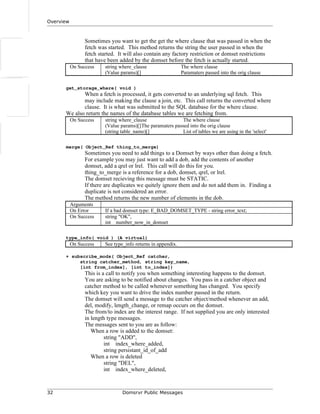 Overview
Sometimes you want to get the get the where clause that was passed in when the
fetch was started. This method returns the string the user passed in when the
fetch started. It will also contain any factory restriction or domset restrictions
that have been added by the domset before the fetch is actually started.
On Success string where_clause The where clause
(Value params)[] Paramaters passed into the orig clause
get_storage_where( void )
When a fetch is processed, it gets converted to an underlying sql fetch. This
may include making the clause a join, etc. This call returns the converted where
clause. It is what was submitted to the SQL database for the where clause.
We also return the names of the database tables we are fetching from.
On Success string where_clause The where clause
(Value params)[]The paramaters passed into the orig clause
(string table_name)[] List of tables we are using in the 'select'
merge( Object_Ref thing_to_merge)
Sometimes you need to add things to a Domset by ways other than doing a fetch.
For example you may just want to add a dob, add the contents of another
domset, add a qrel or lrel. This call will do this for you.
thing_to_merge is a reference for a dob, domset, qrel, or lrel.
The domset recieving this message must be STATIC.
If there are duplicates we quitely ignore them and do not add them in. Finding a
duplicate is not considered an error.
The method returns the new number of elements in the dob.
Arguments
On Error If a bad domset type: E_BAD_DOMSET_TYPE - string error_text;
On Success string "OK",
int number_now_in_domset
type_info( void ) (A virtual)
On Success See type_info returns in appendix.
+ subscribe_mods( Object_Ref catcher,
string catcher_method, string key_name,
[int from_index], [int to_index])
This is a call to notify you when something interesting happens to the domset.
You are asking to be notified about changes. You pass in a catcher object and
catcher method to be called whenever something has changed. You specify
which key you want to drive the index number passed in the return.
The domset will send a message to the catcher object/method whenever an add,
del, modify, length_change, or remap occurs on the domset.
The from/to index are the interest range. If not supplied you are only interested
in length type messages.
The messages sent to you are as follow:
When a row is added to the domset:
string "ADD",
int index_where_added,
string persistant_id_of_add
When a row is deleted
string "DEL",
int index_where_deleted,
32 Domsrvr Public Messages
 