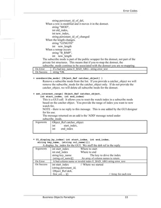 Error Codes
string persistant_id_of_del,
When a row is modified and it moves it in the domset.
string "MOD",
int old_index,
int new_index,
string persistant_id_of_changed
When the length changes.
string "LENGTH"
int new_length
When a remap occurs
string "B_RMP",
int new_length
The subscribe mods is part of the public wrapper for the domset, not part of the
private list structures. This means that if you re-map the domset, the
subscribe_mods continue to be associated with the domset you are re-mapping.
On Error If a bad key_name E_BAD_ARG - string error_text
On Success string "OK
+ unsubscribe_mods( [Object_Ref catcher_object] )
Remove a subscribe mods from the list. If you provide a catcher_object we will
remove the subscribe_mods for the catcher_object only. If do not provide the
catcher_object, we will delete all subscribe mods for the domset.
+ set_interest_range( Object_Ref catcher_object,
int start_index, int end_index)
This is a GUI call. It allows you to reset the watch index in a subscribe mods
based on the catcher object. You provide the range of index you want to now
watch for,
NOTE - there is no reply to this message. This is one added by the GUI designer
for his use.
The message returned on an add is the 'ADD' message noted under
subscribe_mods.
Arguments Object_Ref catcher_object
int start_index,
int end_index
* UI_display_by_index( int start_index, int end_index,
string key_name, (string col_name)[])
A display_by_index for the GUI. We stuff the dob ref in the reply
Arguments int start_index Where to start
int end_index Where to end
string key_name The key to drive the index
(string col_name)[] An array of column names to return.
On Error A bad column name or invalid index E_BAD_ARG string error_text
On Success int start_index // Where we started
(string persistant_id,
Object_Ref dob,
first_col, ... )[] // Array for each row
Business Objects Paradigm 33
 