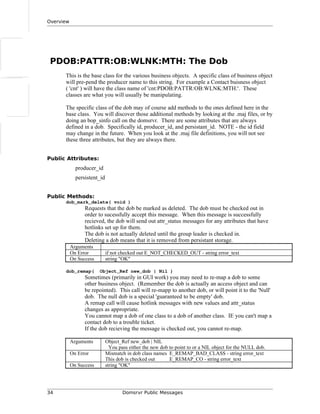 Overview
PDOB:PATTR:OB:WLNK:MTH: The Dob
This is the base class for the various business objects. A specific class of business object
will pre-pend the producer name to this string. For example a Contact buisness object
( 'cnt' ) will have the class name of 'cnt:PDOB:PATTR:OB:WLNK:MTH:'. These
classes are what you will usually be manipulating.
The specific class of the dob may of course add methods to the ones defined here in the
base class. You will discover those additional methods by looking at the .maj files, or by
doing an bop_sinfo call on the domsrvr. There are some attributes that are always
defined in a dob. Specifically id, producer_id, and persistant_id. NOTE - the id field
may change in the future. When you look at the .maj file definitions, you will not see
these three attributes, but they are always there.
Public Attributes:
producer_id
persistent_id
Public Methods:
dob_mark_delete( void )
Requests that the dob be marked as deleted. The dob must be checked out in
order to sucessfully accept this message. When this message is successfully
recieved, the dob will send out attr_status messages for any attributes that have
hotlinks set up for them.
The dob is not actually deleted until the group leader is checked in.
Deleting a dob means that it is removed from persistant storage.
Arguments
On Error if not checked out E_NOT_CHECKED_OUT - string error_text
On Success string "OK"
dob_remap( Object_Ref new_dob | Nil )
Sometimes (primarily in GUI work) you may need to re-map a dob to some
other business object. (Remember the dob is actually an access object and can
be repointed). This call will re-mapp to another dob, or will point it to the 'Null'
dob. The null dob is a special 'guaranteed to be empty' dob.
A remap call will cause hotlink messages with new values and attr_status
changes as appropriate.
You cannot map a dob of one class to a dob of another class. IE you can't map a
contact dob to a trouble ticket.
If the dob recieving the message is checked out, you cannot re-map.
Arguments Object_Ref new_dob | NIL
You pass either the new dob to point to or a NIL object for the NULL dob.
On Error Mismatch in dob class names E_REMAP_BAD_CLASS - string error_text
This dob is checked out E_REMAP_CO - string error_text
On Success string "OK"
34 Domsrvr Public Messages
 