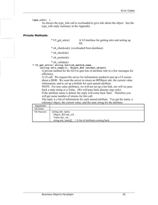 Error Codes
type_info( )
As always the type_info call is overloaded to give info about the object. See the
type_info reply summary in the Appendix.
Private Methods:
* UI_get_attrs() A UI interface for getting attrs and setting up
HL
* ob_checkout() (overloaded from dombase)
* ob_checkin()
* ob_uncheck()
* ob_validate()
* UI_get_attrs( string hotlink_method_name,
(string attr_name)[], Object_Ref catcher_object)
A private method for the GUI to gets lots of attribute info in a few messages for
efficiency.
A UI call. We request the server for information needed to put up a UI screen
about a DOB. We want the server to return an BPObject attr, the current value
information, and to set up a hotlink for each named attribute.
NOTE: For non value attributes, we will not set up a hot link, nor will we pass
back a state string or a Value. (We will pass back dummy args only)
If the attribute name is dotted, the reply will come back 'later'. Therefore you
will get some number of returns for this call.
The reply is a list of information for each named attribute. You get the name, a
reference object, the current value, and the state string for the attribute.
Arguments
On Error
On Success (string attr_name,
Object_Ref attr_ref,
Value attr_val,
string attr_state)[] // A list of attributes coming back.
Business Objects Paradigm 35
 