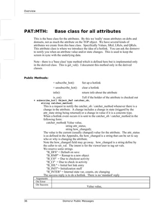 Overview
PAT:MTH: Base class for all attributes
This is the base class for the attributes. By this we 'really' mean attributes on dobs and
domsets, not as much the attribute on the TOP object. We have several kinds of
attributes we create from this base class. Specifically Values, SRel, LRels, and QRels.
This attribute class is where we introduce the idea of a hotlink. You can ask the domsrvr
to notify you when an attribute value and/or state changes. This is used to keep the
screen in sync with the underlying data.
Note - there is a 'base class' type method which is defined here but is implemented only
in the derived class. This is get_val(). I document this method only in the derived
classes.
Public Methods:
+ subscribe_hot() Set up a hotlink
+ unsubscribe_hot() clear a hotlink
info() return info about the attribute
is_co() Tell if the holder of the attribute is checked out
+ subscribe_hot( Object_Ref catcher_ob,
string catcher_method)
This is a request to notify the catcher_ob / catcher_method whenever there is a
change in the attribute. A change includes a change in state (triggerd by the
attr_state string being returned) or a change in value if it is a concrete type.
When a hotlink event occurs it is sent to the catcher_ob / catcher_method in the
following form:
catcher_method( Value value,
string attr_status,
string how_changed);
The value is the current (usually changed) value for the attribute. The attr_status
is as defined in the Appendix, the how_changed is a string that can be set to say
who or why is changing the attribute.
Note the how_changed field may go away. how_changed is a string define by
the caller to set_val. The intent is for the viewer/user to tag set vals.
We reserve some strings.
"B_DFS" = Default on save
"B_RMP" = Remap to a new object
"B_CO" = Due to checkout activity
"B_CI" = Due to check in activity
"B_IHL" = Initial hot link entry
"B_INIT"= Initialization stuff
"B_INTER" = Internal state var, counts, etc changing
The success reply is to do a hotlink. There is no 'standard' reply
Arguments
On Error
On Success
Value value,
36 Domsrvr Public Messages
 