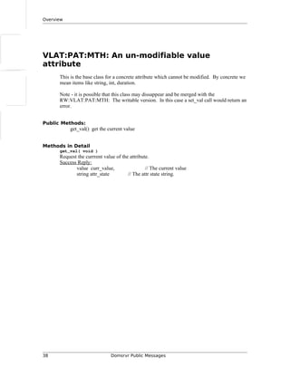 Overview
VLAT:PAT:MTH: An un-modifiable value
attribute
This is the base class for a concrete attribute which cannot be modified. By concrete we
mean items like string, int, duration.
Note - it is possible that this class may dissappear and be merged with the
RW:VLAT:PAT:MTH: The writable version. In this case a set_val call would return an
error.
Public Methods:
get_val() get the current value
Methods in Detail
get_val( void )
Request the currrent value of the attribute.
Success Reply:
value curr_value, // The current value
string attr_state // The attr state string.
38 Domsrvr Public Messages
 
