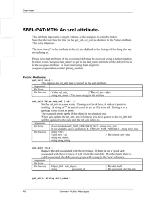Overview
SREL:PAT:MTH: An srel attribute.
This attribute represents a single relation, ie the assignee in a trouble ticket.
Note that the interface for this (in the get_val, set_val) is identical to the Value attribute.
This is by intention.
The item 'stored' in the attribute is the rel_attr defined in the factory of the thing that we
are refering to.
Please note that attributes of the associated dob may be accessed using a dotted notation.
In other words 'assignee.last_name' to get to the last_name attribute of the dob refered to
in the assignee attribute. A more interesting form might be
assignee.organization.contact.phone_number
Public Methods:
get_val( void )
This returns the rel_attr that is 'stored' in the srel attribute.
Arguments
On Error
On Success Value rel_attr, // The rel_attr value
string attr_status // The status string for the attribute
set_val( Value new_val | nil )
Set the rel_attr to a new value. Passing a nil is ok here, it makes it point to
nothing. A string of "" is special cased to act as if it were nil. Setting it to a
garbage value is not an error.
The standard errors apply if the object is not checked out.
When you update the rel_attr, any references you have gotten to the rel_attr dob
will be updated to the new dob the rel_attr refers to.
Arguments
On Error if not checked out E_NOT_CHECKED_OUT - string error_text
If not updatable due to restrictions E_UPDATE_NOT_POSSIBLE - string error_text
On Success string "OK",
Value new_val, // The related_attr value
string attr_status,
string smag_string
get_dob( void )
Request the dob associated with the reference. If there is not a 'good' dob
associated with the reference, it will return the null dob. If in the future there is
a dob associated, the dob you are given will re-map to the 'new' reference.
Arguments
On Error
On Success Object_Ref dob_object, // The dob itself
string persistent_id // The persistent id of the dob
get_attr( string attr_name )
40 Domsrvr Public Messages
 