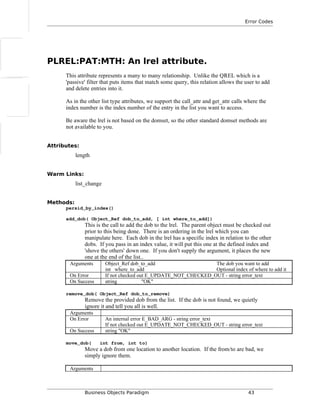Error Codes
PLREL:PAT:MTH: An lrel attribute.
This attribute represents a many to many relationship. Unlike the QREL which is a
'passive' filter that puts items that match some query, this relation allows the user to add
and delete entries into it.
As in the other list type attributes, we support the call_attr and get_attr calls where the
index number is the index number of the entry in the list you want to access.
Be aware the lrel is not based on the domset, so the other standard domset methods are
not available to you.
Attributes:
length
Warm Links:
list_change
Methods:
persid_by_index()
add_dob( Object_Ref dob_to_add, [ int where_to_add])
This is the call to add the dob to the lrel. The parent object must be checked out
prior to this being done. There is an ordering in the lrel which you can
manipulate here. Each dob in the lrel has a specific index in relation to the other
dobs. If you pass in an index value, it will put this one at the defined index and
'shove the others' down one. If you don't supply the argument, it places the new
one at the end of the list..
Arguments Object_Ref dob_to_add The dob you want to add
int where_to_add Optional index of where to add it
On Error If not checked out E_UPDATE_NOT_CHECKED_OUT - string error_text
On Success string "OK"
remove_dob( Object_Ref dob_to_remove)
Remove the provided dob from the list. If the dob is not found, we quietly
ignore it and tell you all is well.
Arguments
On Error An internal error E_BAD_ARG - string error_text
If not checked out E_UPDATE_NOT_CHECKED_OUT - string error_text
On Success string "OK"
move_dob( int from, int to)
Move a dob from one location to another location. If the from/to are bad, we
simply ignore them.
Arguments
Business Objects Paradigm 43
 