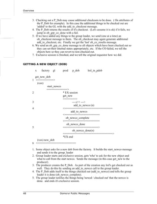 Overview
3. Checking out a P_Dob may cause additional checkouts to be done. ( On attributes of
the P_Dob for example). In this case the additional things to be checked out are
'added' to the GL with the add_to_checkout message.
4. The P_Dob returns the results of it's checkout. (Let's assume it is ok) if it fails, we
jump to ob_grp_co_done with a fail.
5. If we have added any things to the group leader, we send (one at a time) an
ob_checkout message to them. The ob_checkout may again generate additional
add_to_checkout, etc. Finally we get the 'last' ob_co_results message.
6. We send an ob_grp_co_done message to all objects which have been checked out so
they can set their internal states appropriately, etc. If the CO failed, we tell the
objects here so they can revert to non-checked out.
7. Exclusive session is finished, and we tell the original requestor how we did.
GETTING A NEW OBJECT (DOB)
x factory gl prod p_dob lrel_in_pdob
get_new_dob
1 ===========>
(xxx)
start_newco
=============>
2 * EX session
get_new
========>
3 --- c++ --->
add_to_newco (n)
4 <==============================
add_to_newco
<======================
ob_newco_complete
<======================
ob_newco_done
5 ======================>
ob_newco_done(n)
===============================>
*EX end
(xxx) new_dob
6 <========================
1. Some object asks for a new dob from the factory. It builds the start_newco message
and sends it to the group_leader
2. Group leader starts and exclusive session, gets 'who' to ask for the new object and
what to call from the start newco. Sends the message (in this case get_new to the
producer).
3. The producer creates the P_Dob. As part of the creation any lrel's get checked out as
well. They do this by sending an add_to_newco call to the group leader.
4. The P_Dob adds itself to the things checked out (add_to_newco) and tells the group
leader it is done (ob_newco_complete).
5. The group leader notifies the things being 'newed / checked out' that the newco is
done. and ends it's exclusive session.
48 Domsrvr Public Messages
 