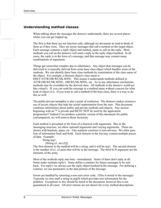 Overview
Understanding method classes
When talking about the messages the domsrvr understands, there are several places
where you can get tripped up.
The first is that these are not function calls, although we document an tend to think of
them as if they were. They are async messages that call a method on the target object.
Each message contains a reply object and method_name to call on the reply. Most
methods you call on the domsrvr will send a reply to the reply object/method. In all
cases, the reply is in the form of a message, and that message may contain many
combinations of arguments.
Things get somewhat complex due to inheritance. Any object that messages can be
delivered to is typically derived from some base class object which handles some of the
methods. We can identify these base class methods by examination of the class name of
the object. For example, a Domset object's class name is
DSET:ATTR:OB:WLNK:MTH:. This means it understands methods defined in
ATTR:OB:WLNK:MTH:, :OB:WLNK:MTH:, etc. As in any inheritance mechanism,
methods may be overidden by the derived class. All methods in the domsrvr world act
like virtual's. IE you can send the message to a method name without concern for what
kind of object it is. If you want to call a method of the base class, there is a way to do
this as well.
The public/private metaphor is also a point of confusion. The domsrvr makes extensive
use of access objects that hide the actual implemtation from the user. This document
combines information about public and private methods and objects. Any section
beginning with an '*' is private and MUST NOT be used by the application
programmer!! Indeed if we produce a prettier version of this document for public
consumptuion, we will remove those sectuions.
Each method is presented in the form of a function with arguments. Due to the
messaging structure, we allow optional arguments and varying arguments. These are
shown with brackets, pipes, etc. One notation construct is non-obvious. We often pass
lists of information back and forth. Each element in the list may contain multiple pieces
of data. Example:
String arg1,
(String e1, int e2)[]
The first element in the method will be a string, and it will be arg1. The second element
is the number of e1, e2 pairs that will be in the message. The third to N argument are the
elements of the array.
Most of the methods reply one time - immediately. Some of them don't reply at all.
Some make multiple reply's. Some define a contract for future messages to be sent
back. For reply's we always use the reply object/method in the message. For defining a
contract, we use paramaters in the data portion of the message.
Errors are handled by returning a non-zero error code. (This is stored in the message).
Typically we also stuff a string in arg[0] which provides text information for the
problem. Exceptions to this should be noted in the document, however this is not
guaranteed in all cases. All error returns are not shown for every method descriptions.
6 Domsrvr Public Messages
 