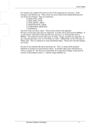 Error Codes
For instance any method will return an error if the arguments are incorrect. If the
message is not defined, etc. These errors are never noted in the method definition but
can always be returned. They are noted here.
E_BAD_LIST_TYPE
E_BAD_ARG_TYPE
E_TOO_MANY_ARGS
E_INSUFFICIENT_ARGS
E_UNKNOWN_MESSAGE
E_INTERNAL
The error codes are enum values. These can be found in the appendix.
We have several data types that are supported. In reality all are derived from BPData. If
we don't know what kind of data type the user may pass, we will typically refer to
BPData. The standard concrete data types of string. integer, duration are supported. If
any concrete data type is ok, we will notate as 'value'. Additionally we have the type of
Object_Ref. This is a reference to some distributed object. Please also note that integers
are 32 bits.
Several of our methods talk about 'persistant_id'. This is a string which uniquely
identifies an instance of some business object. It includes object type information as
well as a unique id. The format of a persistant id is expected to change, at this point is
consists of the producer name, a ':' and the integer database id.
Business Objects Paradigm 7
 