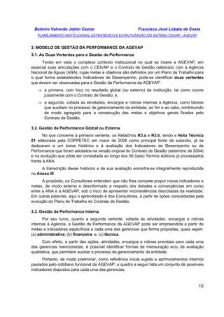 Belmiro Valverde Jobim Castor Francisco José Lobato da Costa 
PLANEJAMENTO INSTITUCIONAL ESTRATÉGICO E ESTRUTURAÇÃO DO SISTEMA CEIVAP - AGEVAP 
10 
3. MODELO DE GESTÃO DA PERFORMANCE DA AGEVAP 
3.1. As Duas Vertentes para a Gestão de Performance 
Tendo em vista o complexo contexto institucional no qual se insere a AGEVAP, em 
especial suas articulações com o CEIVAP e o Contrato de Gestão celebrado com a Agência 
Nacional de Águas (ANA), cujas metas e objetivos são definidos por um Plano de Trabalho para 
o qual forma estabelecidos Indicadores de Desempenho, pode-se identificar duas vertentes 
que devem ser observadas para a Gestão da Performance da AGEVAP: 
⇒ a primeira, com foco no resultado global (ou externo) da instituição, tal como ocorre 
justamente com o Contrato de Gestão; e, 
⇒ a segunda, voltada às atividades, encargos e rotinas internas à Agência, como fatores 
que auxiliam no processo de gerenciamento da entidade, ao fim e ao cabo, contribuindo 
de modo agregado para a consecução das metas e objetivos gerais fixados pelo 
Contrato de Gestão. 
3.2. Gestão de Performance Global ou Externa 
No que concerne à primeira vertente, os Relatórios R3.a e R3.b, tendo a Nota Técnica 
01 elaborada pela COPPETEC em maior de 2006 como principal fonte de subsídio, já se 
dedicaram a um breve histórico e à avaliação dos Indicadores de Desempenho ou de 
Performance que foram adotados na versão original do Contrato de Gestão (setembro de 2004) 
e na evolução que pôde ser constatada ao longo dos 06 (seis) Termos Aditivos já processados 
frente à ANA. 
A transcrição desse histórico e de sua avaliação encontra-se integralmente reproduzida 
no Anexo III. 
A propósito, os Consultores entendem que não lhes compete propor novos indicadores e 
metas, de modo externo e desinformado a respeito dos debates e convergências em curso 
entre a ANA e a AGEVAP, sob o risco de apresentar inconsistências descoladas da realidade. 
Em outras palavras, aqui o aprendizado é dos Consultores, a partir de lições consolidadas pela 
evolução do Plano de Trabalho do Contrato de Gestão. 
3.3. Gestão de Performance Interna 
Por seu turno, quanto a segunda vertente, voltada às atividades, encargos e rotinas 
internas à Agência, a Gestão da Performance da AGEVAP pode ser empreendida a partir de 
metas e indicadores específicos a cada uma das gerencias que forma propostas, quais sejam: 
(a) administrativa; (b) financeira; e, (c) técnica. 
Com efeito, a partir das ações, atividades, encargos e rotinas previstas para cada uma 
das gerencias mencionadas, é possível identificar formas de mensuração e/ou de avaliação 
qualitativa, que permitem auxiliar o processo de gerenciamento da entidade. 
Portanto, de modo preliminar, como referência inicial sujeita a aprimoramentos internos 
pautados pelo cotidiano funcional da AGEVAP, o quadro a seguir lista um conjunto de possíveis 
indicadores dispostos para cada uma das gerencias. 
 
