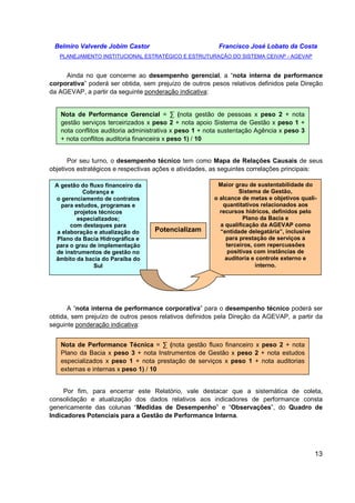 Belmiro Valverde Jobim Castor Francisco José Lobato da Costa 
PLANEJAMENTO INSTITUCIONAL ESTRATÉGICO E ESTRUTURAÇÃO DO SISTEMA CEIVAP - AGEVAP 
Ainda no que concerne ao desempenho gerencial, a “nota interna de performance 
corporativa” poderá ser obtida, sem prejuízo de outros pesos relativos definidos pela Direção 
da AGEVAP, a partir da seguinte ponderação indicativa: 
Nota de Performance Gerencial = Σ (nota gestão de pessoas x peso 2 + nota 
gestão serviços terceirizados x peso 2 + nota apoio Sistema de Gestão x peso 1 + 
nota conflitos auditoria administrativa x peso 1 + nota sustentação Agência x peso 3 
+ nota conflitos auditoria financeira x peso 1) / 10 
Por seu turno, o desempenho técnico tem como Mapa de Relações Causais de seus 
o alcance de metas e objetivos quali-quantitativos 
13 
objetivos estratégicos e respectivas ações e atividades, as seguintes correlações principais: 
A gestão do fluxo financeiro da 
Cobrança e 
o gerenciamento de contratos 
para estudos, programas e 
projetos técnicos 
especializados; 
com destaques para 
a elaboração e atualização do 
Plano da Bacia Hidrográfica e 
para o grau de implementação 
de instrumentos de gestão no 
âmbito da bacia do Paraíba do 
Sul 
Potencializam 
Maior grau de sustentabilidade do 
Sistema de Gestão, 
relacionados aos 
recursos hídricos, definidos pelo 
Plano da Bacia e 
a qualificação da AGEVAP como 
“entidade delegatária”, inclusive 
para prestação de serviços a 
terceiros, com repercussões 
positivas com instâncias de 
auditoria e controle externo e 
interno. 
A “nota interna de performance corporativa” para o desempenho técnico poderá ser 
obtida, sem prejuízo de outros pesos relativos definidos pela Direção da AGEVAP, a partir da 
seguinte ponderação indicativa: 
Nota de Performance Técnica = Σ (nota gestão fluxo financeiro x peso 2 + nota 
Plano da Bacia x peso 3 + nota Instrumentos de Gestão x peso 2 + nota estudos 
especializados x peso 1 + nota prestação de serviços x peso 1 + nota auditorias 
externas e internas x peso 1) / 10 
Por fim, para encerrar este Relatório, vale destacar que a sistemática de coleta, 
consolidação e atualização dos dados relativos aos indicadores de performance consta 
genericamente das colunas “Medidas de Desempenho” e “Observações”, do Quadro de 
Indicadores Potenciais para a Gestão de Performance Interna. 
 