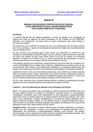 Belmiro Valverde Jobim Castor Francisco José Lobato da Costa 
PLANEJAMENTO INSTITUCIONAL ESTRATÉGICO E ESTRUTURAÇÃO DO SISTEMA CEIVAP - AGEVAP 
1 
Anexo II 
MANUAL DE SELEÇÃO E CONTRATAÇÃO DE PESSOAL 
E DOS PRINCÍPIOS ÉTICOS A SEREM OBSERVADOS 
PELO CORPO DIRETIVO E FUNCIONAL 
Introdução 
O presente Manual tem por objetivo estabelecer a forma de seleção e de contratação de 
pessoal por parte da Agência da Bacia Hidrográfica do Rio Paraíba do Sul (AGEVAP), 
definindo, em complemento, princípios éticos a serem observados pelo corpo Diretivo e 
Funcional da entidade. 
Na medida em que a AGEVAP caracteriza-se como uma Associação Civil, de direito privado, 
sem fins econômicos, o regime de contratação de pessoal será regido pela Consolidação das 
Leis do Trabalho (CLT). 
No que concerne aos princípios éticos, estes devem ser observados na medida em que 
predomina a possibilidade da AGEVAP operar recursos públicos, sejam oriundos do orçamento 
da União, dos estados de São Paulo, Minas Gerais ou do Rio de Janeiro, de municípios 
inseridos na bacia do rio Paraíba do Sul ou, ainda, provenientes de arrecadação à conta da 
cobrança pelo direito de uso da água, além de outras fontes de recursos. 
A abordagem genérica que caracteriza o presente Manual é oportuna, além de compatível com 
o grau de flexibilidade que é exigido para a Agência, notadamente nos primeiros anos de seu 
funcionamento. Não obstante, este regulamento estabelece um adequado detalhamento das 
etapas e dos critérios que comporão os procedimentos para seleção e contratação de pessoal. 
Igualmente, desde o início de funcionamento da entidade, são conferidas as devidas atenções 
para os princípios éticos a serem observados pelo quadro funcional, notadamente quanto à 
vinculação e/ou recebimento de benefícios de entidades (usuários, fornecedores e outros) que 
tenham interesses administrados pela Agência da Bacia do Rio Paraíba do Sul. 
Por fim, cabe mencionar que o presente Manual também se dedica às penalidades previstas, 
aplicadas de modo crescente segundo a gravidade da incorreção cometida. 
Capítulo I – Dos Procedimentos de Seleção e da Contratação de Pessoal 
Art.1° - O processo de seleção e de contratação do quadro de pessoal da AGEVAP terá como 
principal objetivo propiciar à entidade as condições e garantias técnicas e administrativas, 
necessárias e suficientes, para o bom desempenho de suas atribuições e responsabilidades, 
assumidas frente ao Sistema Nacional de Gerenciamento de Recursos Hídricos, bem como 
junto a seus associados, conforme estabelecidas no Contrato de Gestão celebrado com a 
Agência Nacional de Águas (ANA), em seu Estatuto Social e respectivo Regimento Interno, 
como também, em possíveis contratos de gestão que poderão ser celebrados com os governos 
estaduais de São Paulo, Minas Gerais e Rio de Janeiro. 
Parágrafo único - Nos termos do caput, entende-se por condições necessárias e suficientes, 
aquelas que não extrapolem o número e as qualificações do pessoal contratado para o 
desempenho das atribuições e responsabilidades referidas, como também, não estejam 
dimensionadas a menor, prejudicando metas e prazos e qualidade dos trabalhos a realizar, tudo 
com a finalidade de dar eficiência ao gerenciamento da entidade. 
 
