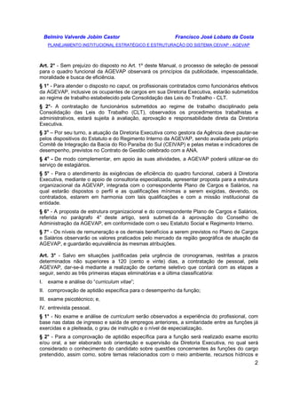 Belmiro Valverde Jobim Castor Francisco José Lobato da Costa 
PLANEJAMENTO INSTITUCIONAL ESTRATÉGICO E ESTRUTURAÇÃO DO SISTEMA CEIVAP - AGEVAP 
Art. 2° - Sem prejuízo do disposto no Art. 1º deste Manual, o processo de seleção de pessoal 
para o quadro funcional da AGEVAP observará os princípios da publicidade, impessoalidade, 
moralidade e busca de eficiência. 
§ 1° - Para atender o disposto no caput, os profissionais contratados como funcionários efetivos 
da AGEVAP, inclusive os ocupantes de cargos em sua Diretoria Executiva, estarão submetidos 
ao regime de trabalho estabelecido pela Consolidação das Leis do Trabalho - CLT. 
§ 2°- A contratação de funcionários submetidos ao regime de trabalho disciplinado pela 
Consolidação das Leis do Trabalho (CLT), observados os procedimentos trabalhistas e 
administrativos, estará sujeita à avaliação, aprovação e responsabilidade direta da Diretoria 
Executiva. 
§ 3o – Por seu turno, a atuação da Diretoria Executiva como gestora da Agência deve pautar-se 
pelos dispositivos do Estatuto e do Regimento Interno da AGEVAP, sendo avaliada pelo próprio 
Comitê de Integração da Bacia do Rio Paraíba do Sul (CEIVAP) e pelas metas e indicadores de 
desempenho, previstos no Contrato de Gestão celebrado com a ANA. 
§ 4o - De modo complementar, em apoio às suas atividades, a AGEVAP poderá utilizar-se do 
serviço de estagiários. 
§ 5° - Para o atendimento às exigências de eficiência do quadro funcional, caberá à Diretoria 
Executiva, mediante o apoio de consultoria especializada, apresentar proposta para a estrutura 
organizacional da AGEVAP, integrada com o correspondente Plano de Cargos e Salários, na 
qual estarão dispostos o perfil e as qualificações mínimas a serem exigidas, devendo, os 
contratados, estarem em harmonia com tais qualificações e com a missão institucional da 
entidade. 
§ 6° - A proposta de estrutura organizacional e do correspondente Plano de Cargos e Salários, 
referida no parágrafo 4° deste artigo, será submeti da à aprovação do Conselho de 
Administração da AGEVAP, em conformidade com o seu Estatuto Social e Regimento Interno. 
§ 7° - Os níveis de remuneração e os demais benefícios a serem previstos no Plano de Cargos 
e Salários observarão os valores praticados pelo mercado da região geográfica de atuação da 
AGEVAP, e guardarão equivalência às mesmas atribuições. 
Art. 3° - Salvo em situações justificadas pela urgência de cronogramas, restritas a prazos 
determinados não superiores a 120 (cento e vinte) dias, a contratação de pessoal, pela 
AGEVAP, dar-se-á mediante a realização de certame seletivo que contará com as etapas a 
seguir, sendo as três primeiras etapas eliminatórias e a última classificatória: 
I. exame e análise do “curriculum vitae”; 
II. comprovação de aptidão específica para o desempenho da função; 
III. exame psicotécnico; e, 
IV. entrevista pessoal. 
§ 1° - No exame e análise de curriculum serão observados a experiência do profissional, com 
base nas datas de ingresso e saída de empregos anteriores, a similaridade entre as funções já 
exercidas e a pleiteada, o grau de instrução e o nível de especialização. 
§ 2° - Para a comprovação de aptidão específica para a função será realizado exame escrito 
e/ou oral, a ser elaborado sob orientação e supervisão da Diretoria Executiva, no qual será 
considerado o conhecimento do candidato sobre questões concernentes às funções do cargo 
pretendido, assim como, sobre temas relacionados com o meio ambiente, recursos hídricos e 
2 
 