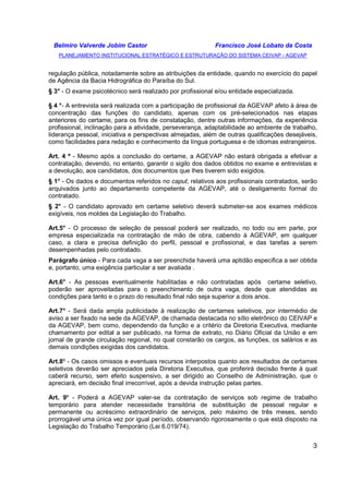 Belmiro Valverde Jobim Castor Francisco José Lobato da Costa 
PLANEJAMENTO INSTITUCIONAL ESTRATÉGICO E ESTRUTURAÇÃO DO SISTEMA CEIVAP - AGEVAP 
regulação pública, notadamente sobre as atribuições da entidade, quando no exercício do papel 
de Agência da Bacia Hidrográfica do Paraíba do Sul. 
§ 3° - O exame psicotécnico será realizado por profissional e/ou entidade especializada. 
§ 4 °- A entrevista será realizada com a participação de profissional da AGEVAP afeto à área de 
concentração das funções do candidato, apenas com os pré-selecionados nas etapas 
anteriores do certame, para os fins de constatação, dentre outras informações, da experiência 
profissional, inclinação para a atividade, perseverança, adaptabilidade ao ambiente de trabalho, 
liderança pessoal, iniciativa e perspectivas almejadas, além de outras qualificações desejáveis, 
como facilidades para redação e conhecimento da língua portuguesa e de idiomas estrangeiros. 
Art. 4 º - Mesmo após a conclusão do certame, a AGEVAP não estará obrigada a efetivar a 
contratação, devendo, no entanto, garantir o sigilo dos dados obtidos no exame e entrevistas e 
a devolução, aos candidatos, dos documentos que lhes tiverem sido exigidos. 
§ 1° - Os dados e documentos referidos no caput, relativos aos profissionais contratados, serão 
arquivados junto ao departamento competente da AGEVAP, até o desligamento formal do 
contratado. 
§ 2° - O candidato aprovado em certame seletivo deverá submeter-se aos exames médicos 
exigíveis, nos moldes da Legislação do Trabalho. 
Art.5° - O processo de seleção de pessoal poderá ser realizado, no todo ou em parte, por 
empresa especializada na contratação de mão de obra, cabendo à AGEVAP, em qualquer 
caso, a clara e precisa definição do perfil, pessoal e profissional, e das tarefas a serem 
desempenhadas pelo contratado. 
Parágrafo único - Para cada vaga a ser preenchida haverá uma aptidão especifica a ser obtida 
e, portanto, uma exigência particular a ser avaliada . 
Art.6° - As pessoas eventualmente habilitadas e não contratadas após certame seletivo, 
poderão ser aproveitadas para o preenchimento de outra vaga, desde que atendidas as 
condições para tanto e o prazo do resultado final não seja superior a dois anos. 
Art.7° - Será dada ampla publicidade à realização de certames seletivos, por intermédio de 
aviso a ser fixado na sede da AGEVAP, de chamada destacada no sítio eletrônico do CEIVAP e 
da AGEVAP, bem como, dependendo da função e a critério da Diretoria Executiva, mediante 
chamamento por edital a ser publicado, na forma de extrato, no Diário Oficial da União e em 
jornal de grande circulação regional, no qual constarão os cargos, as funções, os salários e as 
demais condições exigidas dos candidatos. 
Art.8º - Os casos omissos e eventuais recursos interpostos quanto aos resultados de certames 
seletivos deverão ser apreciados pela Diretoria Executiva, que proferirá decisão frente à qual 
caberá recurso, sem efeito suspensivo, a ser dirigido ao Conselho de Administração, que o 
apreciará, em decisão final irrecorrível, após a devida instrução pelas partes. 
Art. 9º - Poderá a AGEVAP valer-se da contratação de serviços sob regime de trabalho 
temporário para atender necessidade transitória de substituição de pessoal regular e 
permanente ou acréscimo extraordinário de serviços, pelo máximo de três meses, sendo 
prorrogável uma única vez por igual período, observando rigorosamente o que está disposto na 
Legislação do Trabalho Temporário (Lei 6.019/74). 
3 
 
