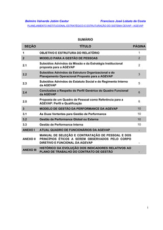 Belmiro Valverde Jobim Castor Francisco José Lobato da Costa 
PLANEJAMENTO INSTITUCIONAL ESTRATÉGICO E ESTRUTURAÇÃO DO SISTEMA CEIVAP - AGEVAP 
i 
SUMÁRIO 
SEÇÃO TÍTULO PÁGINA 
1 OBJETIVO E ESTRUTURA DO RELATÓRIO 1 
2 MODELO PARA A GESTÃO DE PESSOAS 2 
2.1 
Subsídios Advindos da Missão e da Estratégia Institucional 
proposta para a AGEVAP 
2 
2.2 
Subsídios Advindos da Estrutura Organizacional e do 
Planejamento Operacional Proposto para a AGEVAP 
3 
2.3 
Subsídios Advindos do Estatuto Social e do Regimento Interno 
da AGEVAP 
5 
2.4 
Conclusões a Respeito do Perfil Genérico do Quadro Funcional 
da AGEVAP 
6 
2.5 
Proposta de um Quadro de Pessoal como Referência para a 
AGEVAP: Perfil e Qualificação 
6 
3 MODELO DE GESTÃO DA PERFORMANCE DA AGEVAP 10 
3.1 As Duas Vertentes para Gestão de Performance 10 
3.2 Gestão de Performance Global ou Externa 10 
3.3 Gestão de Performance Interna 10 
ANEXO I ATUAL QUADRO DE FUNCIONÁRIOS DA AGEVAP - 
ANEXO II 
MANUAL DE SELEÇÃO E CONTRATAÇÃO DE PESSOAL E DOS 
PRINCÍPIOS ÉTICOS A SEREM OBSERVADOS PELO CORPO 
DIRETIVO E FUNCIONAL DA AGEVAP - 
ANEXO III 
HISTÓRICO DA EVOLUÇÃO DOS INDICADORES RELATIVOS AO 
PLANO DE TRABALHO DO CONTRATO DE GESTÃO - 
 