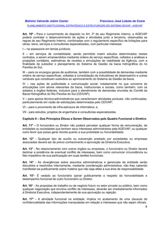 Belmiro Valverde Jobim Castor Francisco José Lobato da Costa 
PLANEJAMENTO INSTITUCIONAL ESTRATÉGICO E ESTRUTURAÇÃO DO SISTEMA CEIVAP - AGEVAP 
Art. 10º - Para o cumprimento do disposto no Art. 3º de seu Regimento Interno, a AGEVAP 
poderá contratar o desenvolvimento de ações e atividades junto a terceiros, observadas as 
regras de seu Regimento Interno, combinadas com o regulamento específico de licitações para 
obras, bens, serviços e consultorias especializadas, com particular interesse: 
I – na assessoria em temas jurídicos; 
II – em serviços de contabilidade, sendo permitido inserir estudos determinados nestes 
contratos, a serem empreendidos mediante ordens de serviço específicas, voltados a análises e 
projeções contábeis, estimativas de receitas e simulações de viabilidade da Agência, com a 
finalidade de subsidiar o planejamento do Sistema de Gestão da bacia hidrográfica do rio 
Paraíba do Sul; 
III – para os encargos gerais de auditorias, também com a possibilidade de demandas mediante 
ordens de serviço específicas, voltadas à consolidação de indicadores de desempenho e outras 
variáveis que constituam subsídios ao aprimoramento do Sistema de Gestão da bacia; 
IV – nas ações de publicidade e comunicação social, notadamente no que concerne às 
articulações com atores relevantes da bacia, institucionais e sociais, como também, com os 
estados e órgãos federais, inclusive para o atendimento de demandas oriundas do Comitê da 
Bacia Hidrográfica do Rio Paraíba do Sul (CEIVAP); 
V – para apoios técnico-administrativos que caracterizem atividades pontuais, não continuadas, 
particularmente em razão de solicitações determinadas pelo CEIVAP; 
VI – para o provimento de infra-estrutura de informática; e, 
VII - para estudos, projetos de engenharia e consultorias especializadas. 
Capítulo II – Dos Princípios Éticos a Serem Observados pelo Quadro Funcional e Diretivo 
Art. 11o - O funcionário ou Diretor não poderá perceber qualquer forma de remuneração, de 
entidades ou sociedades que tenham seus interesses administrados pela AGEVAP, ou qualquer 
outro favor que possa gerar dúvida quanto a sua probidade ou honorabilidade; 
Art. 12° - Qualquer tipo de auxílio ou subvenção prestado por sociedades ou empresas 
associadas deverá ser de prévio conhecimento e aprovação da Diretoria Executiva. 
Art. 13° - No relacionamento com outros órgãos ou empresas, o funcionário ou Diretor deverá 
declinar a existência de eventual conflito de interesses, bem como comunicar circunstância ou 
fato impeditivo de sua participação em suas tarefas funcionais. 
Art. 14° - As divergências sobre assuntos administrativos e gerenciais da entidade serão 
discutidos e resolvidos internamente, mediante coordenação administrativa, não lhes cabendo 
manifestar-se publicamente sobre matéria que não seja afeta à sua área de responsabilidade. 
Art. 15°- É vedado ao funcionário opinar publicamente a respeito da honorabilidade e 
desempenho funcional de outro funcionário ou Diretor. 
Art. 16° - As propostas de trabalho ou de negócio futuro no setor privado ou público, bem como 
qualquer negociação que envolva conflito de interesses, deverão ser imediatamente informados 
à Diretoria Executiva, independentemente de sua aprovação ou rejeição. 
Art. 17° - A atividade funcional na entidade, implica no acatamento de uma clausula de 
confidencialidade das informações manipuladas em relação a interesses que não sejam oficiais. 
4 
 
