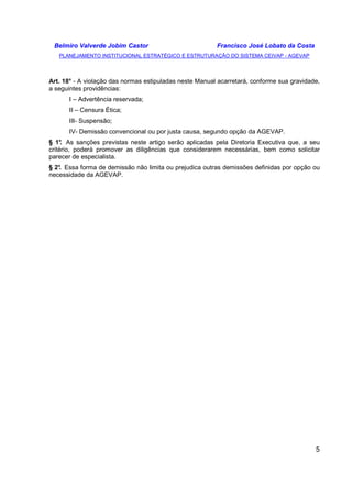 Belmiro Valverde Jobim Castor Francisco José Lobato da Costa 
PLANEJAMENTO INSTITUCIONAL ESTRATÉGICO E ESTRUTURAÇÃO DO SISTEMA CEIVAP - AGEVAP 
Art. 18° - A violação das normas estipuladas neste Manual acarretará, conforme sua gravidade, 
a seguintes providências: 
5 
I – Advertência reservada; 
II – Censura Ética; 
III- Suspensão; 
IV- Demissão convencional ou por justa causa, segundo opção da AGEVAP. 
§ 1°. As sanções previstas neste artigo serão aplicadas pela Diretoria Executiva que, a seu 
critério, poderá promover as diligências que considerarem necessárias, bem como solicitar 
parecer de especialista. 
§ 2°. Essa forma de demissão não limita ou prejudica outras demissões definidas por opção ou 
necessidade da AGEVAP. 
 