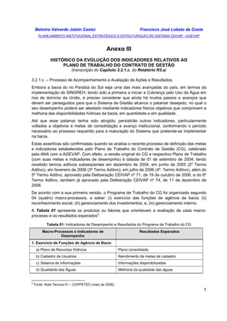 Belmiro Valverde Jobim Castor Francisco José Lobato da Costa 
PLANEJAMENTO INSTITUCIONAL ESTRATÉGICO E ESTRUTURAÇÃO DO SISTEMA CEIVAP - AGEVAP 
1 
Anexo III 
HISTÓRICO DA EVOLUÇÃO DOS INDICADORES RELATIVOS AO 
PLANO DE TRABALHO DO CONTRATO DE GESTÃO 
(transcrição do Capítulo 3.2.1.c, do Relatório R3.a) 
3.2.1.c. – Processo de Acompanhamento e Avaliação de Ações e Resultados. 
Embora a bacia do rio Paraíba do Sul seja uma das mais avançadas do país, em termos da 
implementação do SINGREH, tendo sido a primeira a iniciar a Cobrança pelo Uso da Água em 
rios de domínio da União, é preciso considerar que ainda há muitos passos e avanços que 
devem ser perseguidos para que o Sistema de Gestão alcance o patamar desejado, no qual o 
seu desempenho poderá ser atestado mediante indicadores físicos objetivos que comprovem a 
melhoria das disponibilidades hídricas da bacia, em quantidade e em qualidade. 
Até que esse patamar tenha sido atingido, persistirão outros indicadores, particularmente 
voltados a objetivos e metas de consolidação e avanço institucional, conformando o período 
necessário ao processo requerido para a maturação do Sistema que pretende-se implementar 
na bacia. 
Estas assertivas são confirmadas quando se analisa o recente processo de definição das metas 
e indicadores estabelecidos pelo Plano de Trabalho do Contrato de Gestão (CG), celebrado 
pela ANA com a AGEVAP. Com efeito, a versão original do CG e respectivo Plano de Trabalho 
(com suas metas e indicadores de desempnho) é datada de 01 de setembro de 2004; tendo 
recebido termos aditivos subseqüentes em dezembro de 2004, em junho de 2005 (2º Termo 
Aditivo), em fevereiro de 2006 (3º Termo Aditivo), em julho de 2006 (4º. Termo Aditivo), além do 
5º Termo Aditivo, aprovado pela Deliberação CEIVAP nº 71, de 19 de outubro de 2006, e do 6º 
Termo Aditivo, também já aprovado pela Deliberação CEIVAP nº 74, de 11 de dezembro de 
2006. 
De acordo com a sua primeira versão, o Programa de Trabalho do CG foi organizado segundo 
04 (quatro) macro-processos, a saber: (i) exercício das funções de agência da bacia; (ii) 
reconhecimento social; (iii) gerenciamento dos investimentos; e, (iv) gerenciamento interno. 
A Tabela 01 apresenta os produtos ou fatores que orientavam a avaliação de cada macro-processo 
e os resultados esperados2: 
Tabela 01: Indicadores de Desempenho e Resultados do Programa de Trabalho do CG 
Macro-Processos e Indicadores de 
Desempenho 
Resultados Esperados 
1. Exercício de Funções de Agência de Bacia 
a) Plano de Recursos Hídricos Plano consolidado 
b) Cadastro de Usuários Atendimento de metas de cadastro 
c) Sistema de Informações Informações disponibilizadas 
d) Qualidade das Águas Melhoria da qualidade das águas 
2 Fonte: Nota Técnica 01 – COPPETEC (maio de 2006). 
 