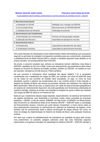 Belmiro Valverde Jobim Castor Francisco José Lobato da Costa 
PLANEJAMENTO INSTITUCIONAL ESTRATÉGICO E ESTRUTURAÇÃO DO SISTEMA CEIVAP - AGEVAP 
2 
2. Reconhecimento Social 
a) Satisfação do CEIVAP Satisfação com a atuação da AGEVAP 
b) Comunicação Social Reconhecimento do CEIVAP/AGEVAP 
c) Estabelecimento de Parcerias Celebração de parcerias 
3. Gerenciamento dos Investimentos 
a) Normatização dos Investimentos Processo de hierarquização instalado 
b) Aplicação dos Recursos Capacidade de aplicação de recursos 
4. Gerenciamento Interno 
a) Planejamento Capacidade de planejamento das ações 
b) Sustentação Financeira Capacidade de gerenciamento financeiro 
Para cada Indicador de Desempenho foram determinadas metas intermediárias que avançavam 
segundo os períodos de avaliação (cronograma) acordados para seu cumprimento, propiciando 
o estabelecimento de Notas Parciais (NP) e, quando o resultado esperado fosse atingido ou os 
prazos vencidos, da correspondente Nota Final (NF). 
De pronto, é possível constatar que, embora os indicadores tenham referência mais direta à 
AGEVAP, signatária do CG com a ANA, muitos dos desempenhos que pretendia-se aferir dizem 
respeito ao conjunto do Sistema de Gestão, portanto, também ao CEIVAP, na medida em que, 
por exemplo, compete ao Comitê aprovar o Plano da Bacia. 
No que concerne a indicadores sobre qualidade das águas (objetivo 1.d), é necessário 
compreender que o abatimento de cargas de DBO, por exemplo, por conta da AGEVAP (pela 
via de metas do seu Contrato de Gestão) seria precipitado, ou seja, no início de suas 
atividades, quando o patamar de investimentos sob o seu controle ainda é muito reduzido, o 
Sistema de Gestão da Bacia não domina as principais variáveis que interferem nos valores de 
DBO observados. Mais do que isso, a própria bacia, em razão de suas dimensões geográficas e 
do sistema de monitoramento disponível, não está aparelhada com ferramentas sofisticadas de 
suporte à decisão, capazes de simular com precisão as relações de causa e efeito que resultam 
nas cargas de DBO da calha do rio Paraíba do Sul. 
Sabe-se que o abatimento dessas cargas depende, essencialmente, de sistemas de tratamento 
de esgotos domésticos, cuja titularidade é municipal, muitas vezes concedida às empresas 
estaduais – CEDAE, no Rio de Janeiro, SABESP, em São Paulo, e COPASA, em Minas Gerais. 
Não há domínio ou interferência direta da do Sistema CEIVAP – AGEVAP sobre a contratação 
de financiamentos (prazos, inclusive) por parte dessas companhias, e muito menos sobre os 
seus desempenhos executivos ou operacionais em sistemas de tratamento de esgotos, como 
também não há conhecimento sobre a efetiva contribuição de cargas difusas. Em suma, no 
início do estágio de implementação do Sistema de Gestão da Bacia, esta avaliação mostra-se 
artificial. 
Por certo que a lógica do estabelecimento de indicadores de qualidade da água está correta, 
mas predominam, no presente, estágios anteriores onde são mais relevantes aspectos 
relacionados à progressiva elevação da capacidade do Sistema CEIVAP – AGEVAP planejar e 
 