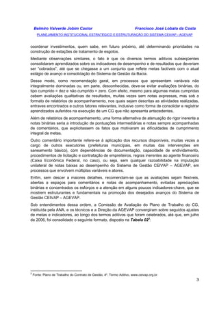 Belmiro Valverde Jobim Castor Francisco José Lobato da Costa 
PLANEJAMENTO INSTITUCIONAL ESTRATÉGICO E ESTRUTURAÇÃO DO SISTEMA CEIVAP - AGEVAP 
coordenar investimentos, quem sabe, em futuro próximo, até determinando prioridades na 
construção de estações de tratamento de esgotos. 
Mediante observações similares, o fato é que os diversos termos aditivos subseqüentes 
consolidaram aprendizados sobre os indicadores de desempenho e de resultados que deveriam 
ser “cobrados”, até que se chegasse a um conjunto que reflete metas factíveis com o atual 
estágio de avanço e consolidação do Sistema de Gestão da Bacia. 
Desse modo, como recomendação geral, em processos que apresentam variáveis não 
integralmente dominadas ou, em parte, desconhecidas, deve-se evitar avaliações binárias, do 
tipo cumprido = dez e não cumprido = zero. Com efeito, mesmo para algumas metas cumpridas 
cabem avaliações qualitativas de resultados, muitas vezes sem notas expressas, mas sob o 
formato de relatórios de acompanhamento, nos quais sejam descritas as atividades realizadas, 
entraves encontrados e outros fatores relevantes, inclusive como forma de consolidar e registrar 
aprendizados auferidos na execução de um CG que não apresenta antecedentes. 
Além de relatórios de acompanhamento, uma forma alternativa de atenuação do rigor inerente a 
notas binárias seria a introdução de pontuações intermediárias e notas sempre acompanhadas 
de comentários, que explicitassem os fatos que motivaram as dificuldades de cumprimento 
integral de metas. 
Outro comentário importante refere-se à aplicação dos recursos disponíveis, muitas vezes a 
cargo de outros executores (prefeituras municipais, em muitas das intervenções em 
saneamento básico), com dependências de documentação, capacidade de endividamento, 
procedimentos de licitação e contratação de empreiteiros, regras inerentes ao agente financeiro 
(Caixa Econômica Federal, no caso), ou seja, sem qualquer razoabilidade na imputação 
unilateral de notas baixas ao desempenho do Sistema de Gestão CEIVAP – AGEVAP, em 
processos que envolvem múltiplas variáveis e atores. 
Enfim, sem descer a maiores detalhes, recomendam-se que as avaliações sejam flexíveis, 
abertas a espaços para comentários e notas de acompanhamento, evitadas apreciações 
binárias e concentrados os esforços e a atenção em alguns poucos indicadores-chave, que se 
mostrem estruturantes e fundamentais na promoção dos desejados avanços do Sistema de 
Gestão CEIVAP – AGEVAP. 
Sob entendimentos dessa ordem, a Comissão de Avaliação do Plano de Trabalho do CG, 
instituída pela ANA, e os técnicos e a Direção da AGEVAP convergiram sobre seguidos ajustes 
de metas e indicadores, ao longo dos termos aditivos que foram celebrados, até que, em julho 
de 2006, foi consolidado o seguinte formato, disposto na Tabela 023: 
3 
3 Fonte: Plano de Trabalho do Contrato de Gestão, 4º. Termo Aditivo, www.ceivap.org.br 
 