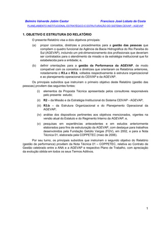 Belmiro Valverde Jobim Castor Francisco José Lobato da Costa 
PLANEJAMENTO INSTITUCIONAL ESTRATÉGICO E ESTRUTURAÇÃO DO SISTEMA CEIVAP - AGEVAP 
1 
1. OBJETIVO E ESTRUTURA DO RELATÓRIO 
O presente Relatório visa a dois objetivos principais: 
(a) propor conceitos, diretrizes e procedimentos para a gestão das pessoas que 
compõem o quadro funcional da Agência da Bacia Hidrográfica do Rio Paraíba do 
Sul (AGEVAP), incluindo um pré-dimensionamento dos profissionais que deveriam 
ser contratados para o atendimento da missão e da estratégia institucional que foi 
estabelecida para a entidade; e, 
(b) definir orientações para a gestão da Performance da AGEVAP, de modo 
compatível com os conceitos e diretrizes que orientaram os Relatórios anteriores, 
notadamente o R3.a e R3.b, voltados respectivamente à estrutura organizacional 
e ao planejamento operacional do CEIVAP e da AGEVAP. 
Os principais subsídios que instruíram o primeiro objetivo deste Relatório (gestão das 
pessoas) provêem das seguintes fontes: 
(i) elementos da Proposta Técnica apresentada pelos consultores responsáveis 
pelo presente estudo; 
(ii) R2 – da Missão e da Estratégia Institucional do Sistema CEIVAP - AGEVAP; 
(iii) R3.b – da Estrutura Organizacional e do Planejamento Operacional da 
AGEVAP; 
(iv) análise dos dispositivos pertinentes aos objetivos mencionados, vigentes na 
versão atual do Estatuto e do Regimento Interno da AGEVAP; e, 
(v) pesquisas em experiências antecedentes e em estudos anteriormente 
elaborados para fins de estruturação da AGEVAP, com destaque para trabalhos 
desenvolvidos pela Fundação Getúlio Vargas (FGV), em 2002, e para a Nota 
Técnica 01, elaborada pela COPPETEC (maio de 2006). 
Por seu turno, os principais subsídios que instruíram o segundo objetivo do Relatório 
(gestão de performance) provêem da Nota Técnica 01 – COPPETEC, relativa ao Contrato de 
Gestão celebrado entre a ANA e a AGEVAP e respectivo Plano de Trabalho, com apreciação 
da evolução obtida em todos os seus Termos Aditivos. 
 