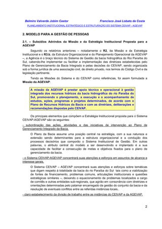 Belmiro Valverde Jobim Castor Francisco José Lobato da Costa 
PLANEJAMENTO INSTITUCIONAL ESTRATÉGICO E ESTRUTURAÇÃO DO SISTEMA CEIVAP - AGEVAP 
2 
2. MODELO PARA A GESTÃO DE PESSOAS 
2.1. – Subsídios Advindos da Missão e da Estratégia Institucional Proposta para a 
AGEVAP 
Segundo os relatórios anteriores – notadamente o R2, da Missão e da Estratégia 
Institucional e o R3.b, da Estrutura Organizacional e do Planejamento Operacional da AGEVAP 
–, a Agência é o braço técnico do Sistema de Gestão da bacia hidrográfica do Rio Paraíba do 
Sul, cabendo-lhe implementar ou facilitar a implementação das diretrizes estabelecidas pelo 
Plano de Gerenciamento da Bacia Integrado e pelas decisões do CEIVAP, sendo organizada 
sob a forma jurídica de uma associação civil, de direito privado, nos termos do Código Civil e da 
legislação pertinente. 
Tendo as Missões do Sistema e do CEIVAP como referências, foi assim formulada a 
Missão da AGEVAP: 
A missão da AGEVAP é prestar apoio técnico e operacional à gestão 
integrada dos recursos hídricos da bacia hidrográfica do rio Paraíba do 
Sul, promovendo o planejamento, a execução e o acompanhamento de 
estudos, ações, programas e projetos determinados, de acordo com o 
Plano de Recursos Hídricos da Bacia e com as diretrizes, deliberações e 
recomendações dispostas pelo CEIVAP. 
Os principais elementos que compõem a Estratégia Institucional proposta para o Sistema 
CEIVAP-AGEVAP são os seguintes: 
- subordinação das ações, atividades e das iniciativas de intervenção ao Plano de 
Gerenciamento Integrado da Bacia. 
O Plano da Bacia assume uma posição central na estratégia, com a sua natureza e 
extensão sendo determinantes para a estrutura organizacional e a condução dos 
processos decisórios que comporão o Sistema Institucional de Gestão. Em outras 
palavras, o atributo central do modelo a ser desenvolvido e implantado é a sua 
capacidade de facilitar a consecução de metas e objetivos fixados para o plano de 
gerenciamento da bacia. 
- o Sistema CEIVAP-AGEVAP concentrará suas atenções e esforços em assuntos de alcance e 
interesse gerais. 
O Sistema CEIVAP – AGEVAP concentrará suas atenções e esforços sobre temáticas 
que digam respeito à totalidade da bacia do rio Paraíba do Sul tais como a viabilização 
de fontes de financiamento, problemas comuns, articulações institucionais e questões 
estratégicas similares –, deixando o equacionamento de problemas localizados a cargo 
de comitês e outras entidades sub-regionais, que agirão em consonância com diretrizes e 
orientações determinadas pelo patamar encarregado da gestão do conjunto da bacia e da 
resolução de eventuais conflitos entre as referidas instâncias locais.. 
- claro estabelecimento da divisão de trabalho entre as instâncias do CEIVAP e da AGEVAP. 
 