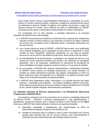 Belmiro Valverde Jobim Castor Francisco José Lobato da Costa 
PLANEJAMENTO INSTITUCIONAL ESTRATÉGICO E ESTRUTURAÇÃO DO SISTEMA CEIVAP - AGEVAP 
Essa divisão deverá reservar responsabilidades deliberativas e articulações de cunho 
político ao Comitê, enquanto estudos, programas e projetos de natureza técnica devem 
ser destinados à pauta de trabalho da Agência. Isto significa circunscrever o papel das 
câmaras técnicas do Comitê, como instâncias de apoio às deliberações do CEIVAP, 
acionadas quando dados e informações complementares se mostrem necessários. 
Em consonância com os itens expostos, a estratégia institucional e as principais 
3 
atividades da AGEVAP foram assim listadas: 
a) a AGEVAP concentrará seus trabalhos em temas técnicos e operacionais, notadamente 
naqueles inscritos no Plano da Bacia e que conduzam ao alcance de metas e objetivos 
que tenham sido convergidos entre os diferentes atores e interesses relacionados aos 
recursos hídricos; 
b) com a prévia ciência por parte do CEIVAP, a AGEVAP deve buscar a sua qualificação 
como entidade delegatária, para a prestação de apoio técnico e operacional a outros 
comitês de bacia hidrográfica, legalmente constituídos em sua área de atuação, 
inclusive em rios de domínio dos estados de São Paulo, Minas Gerais e Rio de Janeiro; 
c) na impossibilidade de tal reconhecimento, a estratégia a ser adotada não deve ser a de 
disputa com outros organismos similares que venham a ser instituídos em sub-regiões 
específicas, mas a de cooperação, notadamente em decorrência da prevalência de 
temas estratégicos que digam respeito ao conjunto da bacia, em sua pauta de trabalho; 
d) em sua atuação, a AGEVAP deve observar recomendações e deliberações emanadas 
do CEIVAP, mesmo quando, em situações excepcionais e em caráter transitório, as 
medidas de caráter emergencial requeridas não estejam contempladas no Plano da 
Bacia, desde que sejam convergentes com a finalidade e os objetivos previstos neste 
artigo e com as demais disposições do presente Estatuto; 
e) a AGEVAP deve disponibilizar dados, informações e os suportes técnicos que sejam 
possíveis – respeitadas suas limitações – aos órgãos e entidades, públicas ou privadas, 
relacionadas ao gerenciamento de recursos hídricos na bacia hidrográfica do rio Paraíba 
do Sul, visando à gestão integrada, descentralizada e participativa. 
2.2. Subsídios Advindos da Estrutura Organizacional e do Planejamento Operacional 
Proposto para a AGEVAP (R3.b). 
Na seqüência, mantendo a linha de consonância com a missão e a estratégia institucional 
do Sistema CEVAP – AGEVAP, a estrutura organizacional e, mais especificamente, o 
planejamento operacional proposto para a Agência da Bacia do Rio Paraíba do Sul (R3.b) 
indica que a AGEVAP deve manter atenções e esforços nas seguintes atividades: 
(i) elaboração, atualização e detalhamento para implementação do Plano de 
Gerenciamento Integrado da Bacia do Rio Paraíba do Sul; 
(ii) emissão de pareceres sobre os projetos e obras a serem financiados com recursos 
gerados pela cobrança pelo uso de recursos hídricos, para encaminhamento à 
instituição financeira responsável pela administração desses recursos; 
 
