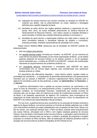 Belmiro Valverde Jobim Castor Francisco José Lobato da Costa 
PLANEJAMENTO INSTITUCIONAL ESTRATÉGICO E ESTRUTURAÇÃO DO SISTEMA CEIVAP - AGEVAP 
(iii) realização de estudos técnicos que venham subsidiar as decisões do CEIVAP em 
matérias que afetem, real ou potencialmente, as metas, objetivos e estratégias 
definidas para a gestão integrada da bacia; 
(iv) atividades de apoio técnico aos órgãos gestores estaduais e organismos de sub-bacias, 
bem como, de outras entidades pertencentes ao Sistema Nacional de 
Gerenciamento de Recursos Hídricos , com vistas a apoiar ou subsidiar decisões a 
serem tomadas no âmbito das unidades federativas (estados e municípios); e, 
(v) atividades de apoio técnico a organizações públicas com ação sobre o espaço da 
bacia (ministérios federais e secretarias setoriais de estados e municípios), 
empresas privadas, entidades representativas da sociedade civil e outras. 
Nesse mesmo Relatório R3.b, destaca-se que as atividades da AGEVAP poderão ser 
4 
desempenhadas: 
· pelo seu próprio corpo técnico; 
· por equipes técnicas mistas, formadas por iniciativa da AGEVAP (a) por membros do 
corpo técnico da própria Associação, (b) de outras organizações da Bacia , (c) de órgãos 
gestores estaduais de recursos hídricos ou de setores usuários; e, (d) de quaisquer 
outras instituições que – a critério do CEIVAP e da AGEVAP – possam dar contribuições 
relevantes ao equacionamento dos problemas da Bacia; ou; 
· por consultores técnicos, selecionados e contratados pela AGEVAP em plena 
conformidade com as normas legais vigentes, para complementar e/ou assessorar 
equipes próprias ou mistas. 
Em decorrência das alternativas dispostas – corpo técnico próprio, equipes mistas ou 
contratação de consultores –, e considerando as demandas administrativas e de gerenciamento 
financeiro que se colocam à AGEVAP, a estrutura organizacional interna proposta para a 
Agência foi concebida a partir de três gerências, a saber: (a) administrativa; (b) financeira; e, 
(c) técnica. 
A gerência administrativa inclui a gestão de recursos humanos, de suprimentos e de 
apoio na área de informática e no assessoramento jurídico. A gerência financeira contempla 
encargos contábeis, de movimentação financeira, notadamente das receitas oriundas da 
cobrança pelo uso da água, além da cobertura de custos de investimentos previstos no Plano 
da Bacia e de despesas operacionais da Agência. Em acréscimo, deve encarregar-se da 
prospecção de fontes adicionais de financiamento que concorram a favor do desempenho da 
AGEVAP e da melhoria das disponibilidades hídricas da Bacia. 
Por seu turno, a gerência técnica deve concentrar-se na execução de funções inerentes à 
Agência de Águas da Bacia, nos termos previstos no Contrato de Gestão celebrado com a ANA 
e em instrumentos similares que sejam estabelecidos com os estados de São Paulo, Minas e do 
Rio de Janeiro, com particular atenção para: o Plano da Bacia, estudos sobre enquadramento 
dos corpos hídricos, articulação com a ANA e com órgãos estaduais gestores de recursos 
hídricos, troca de dados e informações sobre recursos hídricos, a aplicação e aprimoramento de 
critérios relativos à cobrança pelo uso da água, a análise e avaliação de programas e projetos 
propostos no contexto do Plano da Bacia, além da elaboração de relatórios periódicos sobre a 
situação dos recursos hídricos da Bacia Hidrográfica do Rio Paraíba do Sul. 
 