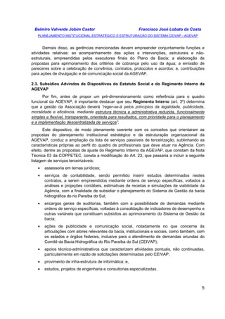 Belmiro Valverde Jobim Castor Francisco José Lobato da Costa 
PLANEJAMENTO INSTITUCIONAL ESTRATÉGICO E ESTRUTURAÇÃO DO SISTEMA CEIVAP - AGEVAP 
Demais disso, as gerências mencionadas devem empreender conjuntamente funções e 
atividades relativas: ao acompanhamento das ações e intervenções, estruturais e não-estruturais, 
empreendidas pelos executores finais do Plano da Bacia; a elaboração de 
propostas para aprimoramento dos critérios de cobrança pelo uso da água; a emissão de 
pareceres sobre a celebração de convênios, contratos, protocolos e acordos; e, contribuições 
para ações de divulgação e de comunicação social da AGEVAP. 
2.3. Subsídios Advindos de Dispositivos do Estatuto Social e do Regimento Interno da 
AGEVAP 
Por fim, antes de propor um pré-dimensionamento como referência para o quadro 
funcional da AGEVAP, é importante destacar que seu Regimento Interno (art. 3º) determina 
que a gestão da Associação deverá “reger-se-á pelos princípios da legalidade, publicidade, 
moralidade e eficiência, mediante estrutura técnica e administrativa reduzida, funcionalmente 
simples e flexível, transparente, orientada para resultados, com prioridade para o planejamento 
e a implementação descentralizada de serviços”. 
Este dispositivo, de modo plenamente coerente com os conceitos que orientaram as 
propostas do planejamento institucional estratégico e da estruturação organizacional da 
AGEVAP, conduz a ampliação da lista de serviços passíveis de terceirização, sublinhando as 
características próprias ao perfil do quadro de profissionais que deve atuar na Agência. Com 
efeito, dentre as propostas de ajuste do Regimento Interno da AGEVAP, que constam da Nota 
Técnica 03 da COPPETEC, consta a modificação do Art. 23, que passaria a incluir a seguinte 
listagem de serviços terceirizáveis: 
· assessoria em temas jurídicos; 
· serviços de contabilidade, sendo permitido inserir estudos determinados nestes 
contratos, a serem empreendidos mediante ordens de serviço específicas, voltados a 
análises e projeções contábeis, estimativas de receitas e simulações de viabilidade da 
Agência, com a finalidade de subsidiar o planejamento do Sistema de Gestão da bacia 
hidrográfica do rio Paraíba do Sul; 
· encargos gerais de auditorias, também com a possibilidade de demandas mediante 
ordens de serviço específicas, voltadas à consolidação de indicadores de desempenho e 
outras variáveis que constituam subsídios ao aprimoramento do Sistema de Gestão da 
bacia; 
· ações de publicidade e comunicação social, notadamente no que concerne às 
articulações com atores relevantes da bacia, institucionais e sociais, como também, com 
os estados e órgãos federais, inclusive para o atendimento de demandas oriundas do 
Comitê da Bacia Hidrográfica do Rio Paraíba do Sul (CEIVAP); 
· apoios técnico-administrativos que caracterizem atividades pontuais, não continuadas, 
5 
particularmente em razão de solicitações determinadas pelo CEIVAP; 
· provimento de infra-estrutura de informática; e, 
· estudos, projetos de engenharia e consultorias especializadas. 
 