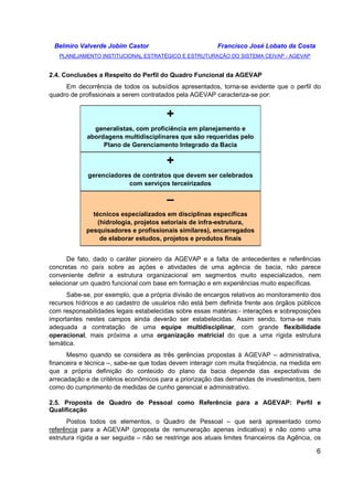 Belmiro Valverde Jobim Castor Francisco José Lobato da Costa 
PLANEJAMENTO INSTITUCIONAL ESTRATÉGICO E ESTRUTURAÇÃO DO SISTEMA CEIVAP - AGEVAP 
6 
2.4. Conclusões a Respeito do Perfil do Quadro Funcional da AGEVAP 
Em decorrência de todos os subsídios apresentados, torna-se evidente que o perfil do 
quadro de profissionais a serem contratados pela AGEVAP caracteriza-se por: 
+ 
generalistas, com proficiência em planejamento e 
abordagens multidisciplinares que são requeridas pelo 
Plano de Gerenciamento Integrado da Bacia 
+ 
gerenciadores de contratos que devem ser celebrados 
com serviços terceirizados 
– 
técnicos especializados em disciplinas específicas 
(hidrologia, projetos setoriais de infra-estrutura, 
pesquisadores e profissionais similares), encarregados 
de elaborar estudos, projetos e produtos finais 
De fato, dado o caráter pioneiro da AGEVAP e a falta de antecedentes e referências 
concretas no país sobre as ações e atividades de uma agência de bacia, não parece 
conveniente definir a estrutura organizacional em segmentos muito especializados, nem 
selecionar um quadro funcional com base em formação e em experiências muito específicas. 
Sabe-se, por exemplo, que a própria divisão de encargos relativos ao monitoramento dos 
recursos hídricos e ao cadastro de usuários não está bem definida frente aos órgãos públicos 
com responsabilidades legais estabelecidas sobre essas matérias:- interações e sobreposições 
importantes nestes campos ainda deverão ser estabelecidas. Assim sendo, torna-se mais 
adequada a contratação de uma equipe multidisciplinar, com grande flexibilidade 
operacional, mais próxima a uma organização matricial do que a uma rígida estrutura 
temática. 
Mesmo quando se considera as três gerências propostas à AGEVAP – administrativa, 
financeira e técnica –, sabe-se que todas devem interagir com muita freqüência, na medida em 
que a própria definição do conteúdo do plano da bacia depende das expectativas de 
arrecadação e de critérios econômicos para a priorização das demandas de investimentos, bem 
como do cumprimento de medidas de cunho gerencial e administrativo. 
2.5. Proposta de Quadro de Pessoal como Referência para a AGEVAP: Perfil e 
Qualificação 
Postos todos os elementos, o Quadro de Pessoal – que será apresentado como 
referência para a AGEVAP (proposta de remuneração apenas indicativa) e não como uma 
estrutura rígida a ser seguida – não se restringe aos atuais limites financeiros da Agência, os 
 