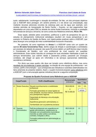 Belmiro Valverde Jobim Castor Francisco José Lobato da Costa 
PLANEJAMENTO INSTITUCIONAL ESTRATÉGICO E ESTRUTURAÇÃO DO SISTEMA CEIVAP - AGEVAP 
quais, sabidamente, constrangem a atuação da entidade. De fato, um dos principais objetivos 
que a AGEVAP deve perseguir, em cenário próximo, é o de elevar sua arrecadação, seja 
mediante recursos adicionais oriundos da cobrança pelo uso da água (por exemplo, com 
receitas advindas da transposição de Santa Cecília – Guandu, ou dos pagamentos hoje 
depositados em juízo pela CSN) ou através de outras fontes financeiras, incluindo a prestação 
remunerada de serviços a terceiros, tal como consta dos Relatórios anteriores, R3.b e R4. 
Essa opção, adotada pelos consultores, justifica-se a partir da perspectiva de que os 
estudos do planejamento institucional estratégico resultem em novas perspectivas e em 
avanços no Sistema de Gestão da Bacia, com repercussões positivas sobre a AGEVAP, que 
deve alcançar uma condição de maior sustentabilidade funcional e financeira. 
No presente, tal como registrado no Anexo I, a AGEVAP conta com um quadro de 
apenas 06 (seis) funcionários fixos, dentre cargos de direção e coordenação e contratados 
por processo de seleção de pessoal, dos quais 05 (cinco) detém um perfil técnico (aqui incluído 
o Coordenador de Gestão), com uma profissional de nível superior em questões 
administrativas. Esse núcleo reduzido só consegue ter suas atividades viabilizadas a partir de 
serviços terceirizados, que cobrem desde a assessoria jurídica, passando por encargos 
contábeis, até chegar ao apoio em informática e de serviços operacionais (telefonista, 
secretárias e similares). 
Por óbvio que esse quadro não deve ser tomado como referência efetiva, mas como 
resultado de circunstâncias a serem vencidas, na direção de uma equipe de profissionais – em 
número, perfil e remuneração – que corresponda aos indicativos e subsídios sistematizados nos 
itens anteriores do presente relatório. Assim, o quadro funcional proposto como referência para 
a AGEVAP (com a remuneração apenas indicativa) deve ter a seguinte composição: 
7 
Proposta de Quadro Funcional como Referência para a AGEVAP 
Quantitativo 
Cargo/Função Perfil e Qualificações 
Remuneração 
(indicativa) Adm. Téc. 
01 Diretor Executivo Elevado reconhecimento e credibilidade 
profissional; 
Formação generalista em áreas ligadas ao 
meio ambiente, recursos hídricos, saneamento 
e/ou planejamento regional; 
Capacidade de liderança e de articulação 
institucional; 
Experiência gerencial e administrativa; e, 
Familiaridade com os problemas da bacia. 
R$ 8.000,00 
a 
R$ 10.000,00 
0,5 0,5 
02 Gerente 
Administrativo 
Perfil de profissional com experiência em 
gestão administrativa, notadamente na 
interação com procedimentos burocráticos 
inerentes ao setor público (convênios, 
contratos, licitações e afins); 
Formação preferencial em administração ou 
economia. 
R$ 5.000,00 
a 
R$ 6.000,00 
ambos 
01 
 