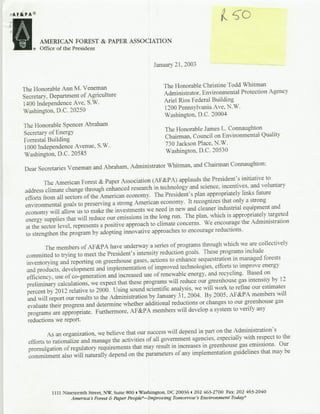 'H
rA F&PA®




       ®
           ~AMERICAN      FOREST
           Office of the President
                                      PAPER
                                     &t          ASSOCIATION


                                                            January 21, 2003)



   The Honorable Ann M. Veneman                                  The Honorable Christine Todd Whitman
   Secretary, Department of Agriculture                          Administrator, Environmental Protection Agency
   1400 Independence Ave, S.W.                                   Ariel Rios Federal Building
   Washington. D.C. 20250                                        1200 Pennsylvania Ave. N.W.
                                                                 Washington, D.C. 20004
                                                                                          Conutn
    The Honorable Spencer AbrahamThHoralJme
                                                                 TheirHonorable Jame L.viConmntaughton    it
    Secretary of Energy                                                                  niomna ult
    Forrestal. Building                                          Cara.Cuclo
    iooo Independence Avenue, S.W.                                730 Jackson Place. N.W.
    Washington, D.C. 20585                                        Washington, D.C. 20530

                                                                     Chairman Coninaughton:
    Dear Secretaries Veneman and Abraham, Administrator Whitman. and
                                                                                               initiative to
            The American Forest & Paper Association (AF&PA) applauds the President's
                                                                             science, incentives, and voluntary
    address climate change through enhanced research in technology and
                                                                                appropriately links fuiture
    efforts from all sectors of the American economy. The President's plan
                                                                                      that onily a strong
    environmental goals to preserving a strong American economy. It recognizes
                                                                           cleaner industrial equipment and
    economy will allow us to make the investments we need in new and
                                                                                 which is appropriately targeted
    energy supplies that will reduce our emissions in the long run. The plan,
                                                                               We encourage the Administration
    at the sector level. represents a positive approach to climate concerns.
                                                                                   reductions.
    to strengthen the program by adopting innovative approaches to encourage
                                                                                       which we are collectively
             The members of AF&PA have underway a series of programs through
                                                                              These programs include
     committed to trying to meet the President's intensity reduction goals.
                                                                                           in managed forests
     inventorying and reporting on greenhouse gases. actions to enhance sequestration to improve energy
                                                                                   efforts
     and products, development and implementation of improved technologies,
                                                                                and recycling. Based on
     efficiency, use of co-generation and increased use of renewable energy,
                                                                                -greenhouse gas intensity by 12
     preliminary calculations, we expect that these programs will reduce our
                                                                              will work to refine our estimates
     percent by 2012 relative to 2000. Using sound scientific analysis. we
                                                                              By 2005. AF&PA members will
      and will report our results to the Administration by January 3 2004.
                                                                   )1,
                                                                            or changes to our greenhouse gas
      evaluate their progress and determine whether additional reductions
                                                                                 a system to verify any
      programs are appropriate. Furthermore, AF&PA members will develop
      reductions we report.
                                                                                     the Admninistration'~s
             As an organization, we believe that our success will depend in part on
                                                                                  especially with respect to the
     efforts to rationalize and manage the activities of all government agencies.
                                                                            in greenhouse gas emissions. Our
     promulgation of regulatory requirements that may result in increases
                                                                                         guidelines that may be
     commitment also will naturally depend on the parameters of any implementation




                                                                              a 202 463-2700 Fax: 202 463-2040
                1111 Nineteenth street, NW, Suite 800 i Washiington. DC 20036                  Today-
                                 Forest &Paper Peop&A-Irmp roving Tomorrow's Environment
                        America %s
 