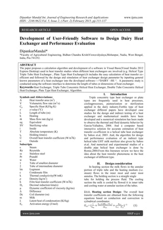 Dipankar Mandal Int. Journal of Engineering Research and Applications www.ijera.com
ISSN : 2248-9622,Vol. 5, Issue 2, ( Part -2) February 2015, pp.111-117
www.ijera.com 111|P a g e
Development of User-Friendly Software to Design Dairy Heat
Exchanger and Performance Evaluation
DipankarMandal*
*Faculty of Agricultural Engineering, Bidhan Chandra KrishiViswavidyalaya,Mohanpur, Nadia, West Bengal,
India, Pin-741252.
ABSTRACT
The paper proposes a calculation algorithm and development of a software in Visual Basic(Visual Studio 2012
Express Desktop) used in heat transfer studies when different heat exchangers are involved (e.g. Helical Type
Triple Tube Heat Exchanger , Plate Type Heat Exchanger).It includes the easy calculation of heat transfer co-
efficient and followed by the design and simulation of heat exchanger design parameter by inputting general
known parameters of a heat exchanger into the developed software—-―DAIRY –HE ―. A parametric study is
conducted using the software interface to determine the length of tubes or dimensions of heat exchanger.
Keywords-Heat Exchanger, Triple Tube Concentric Helical Heat Exchanger, Double Tube Concentric Helical
Heat Exchanger, Plate Type Heat Exchanger, Algorithm.
Symbols and Abbreviations:
A Heat transfer area (m2
)
V Volumetric flow rate (m3
/s)
Cp Specific Heat (KJ/kg K)
z z-value (o
C)
L Length of tube (m)
h Heating
𝑚 Mass flow rate (kg/s)
eq Equivalent
SV Sterilizing value
i Inside
T Absolute temperature (K)
tp Holding time(s)
U Overall heat transfer coefficient (W/m2
K)
o Outside
Subscripts
s Steam
Re Reynolds
ss Stainless steel
Pr Prandtl
w Water
1 Tube of smallest diameter
2 Tube of intermediate diameter
lm Logmean
c Condensate film
k Thermal conductivity(W/mK)
ρ Density (kg/m3
)
h Film heat transfer coefficient (W/m2
K)
Do Decimal reduction time(s)
µ Dynamic coefficient of viscosity (kg/ms)
Δ Difference
Dc Coil diameter (m)
m Milk
λ Latent heat of condensation (KJ/kg)
Ea Activation energy (J/mol)
I. Introduction
Triple concentric type heat exchanger or plate
types are frequently used in heat processes,
coolingprocesses, pasteurization or sterilization
applied in the dairy industry.Forthis type of heat
exchanger different papers have developed case
studies for the design and indirect testing of a heat
exchanger and mathematical models have been
developed and a numerical simulation has been made
to observe the thermal and fluid dynamic behavior by
Garcia-Valladres, 2004. And a computer based
interactive solution for accurate estimation of heat
transfer co-efficient in a helical tube heat exchanger
by Sahoo et.al, 2003. And, the algorithm for design
and performance evaluation of an indirect type
helical tube UHT milk sterilizer also given by Sahoo
et.al. And numerical and experimental studies of a
double pipe helical heat exchanger is done by
Romie,2004.From this literature review we have the
idea about the heat transfer phenomena in the heat
exchanger of different type.
II. Design consideration
In heating section the milk flows in the annular
portion of triple tube and the heating medium (i.e.
steam) flows in the inner most and outer most
annulus. The holding section is a straight single
tube for holding the process fluid. The cooling
section the milk is cooled by flowed it in inner tube
and cooling water at annular section of the tubes.
2.1.1. Heating section Design: The overall heat
transfer coefficients are obtained from the following
equations based on conduction and convection in
cylindrical coordinates:
𝑈𝑜1= (
1
𝑕 𝑚
+
𝐷 𝑜1ln⁡(𝐷 𝑜1 𝐷 𝑖1
2𝑘 𝑠𝑠
+
𝐷 𝑜1
𝑕 𝑐1 𝐷 𝑖1
)−1
(1)
RESEARCH ARTICLE OPEN ACCESS
 