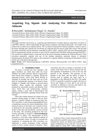 Sravanthi et al. Int. Journal of Engineering Research and Applications www.ijera.com
ISSN : 2248-9622, Vol. 5, Issue 3, ( Part -1) March 2015, pp.93-98
www.ijera.com 93 | P a g e
Acquiring Ecg Signals And Analysing For Different Heart
Ailments
B.Sravanthi1
, Seshukumar Chegu2
, G. Anusha3
1
Assistant Professor, Dept of EIE, Sridevi Women’s Engineering College, TS, INDIA
2
Assistant Professor, Dept of EIE, Sridevi Women’s Engineering College, TS, INDIA
3
Assistant Professor, Dept of EIE, Sridevi Women’s Engineering College, TS, INDIA
Abstract
This paper describes and focuses on acquiring and identification of cardiac diseases using ECG waveform in
LabVIEW software, which would bridge the gap between engineers and medical physicians. This model work
collects the waveform of an affected person. The waveform is analyzed for diseases and then a report is sent to
the doctor through mail. Initially the waveforms are collected from the person using EKG sensor with the help
of surface electrodes and the hardware controlled by MCU C8051, acquires ECG and also Phonocardiogram
(PCG) synchronously and the waveform is sent to the PC installed with LabVIEW software through DAQ-6211.
The waveform in digital format is saved and sent to the loops containing conditions for different diseases. If the
waveform parameters coincide with any of the looping statements, particular disease is indicated.
Simultaneously the patient PCG report is also collected in a separate database containing all information, which
will be sent to the doctor through mail.
Index Terms: ECG (Electrocardiogram), LABVIEW software, Microcontroller Unit (MCU) C8051, Data
Acquisition Card.
I. INTRODUCTION
The heart is divided into four chambers. The
upper chambers are called atria while the lower
chambers are called ventricles. Blood is squeezed by
heart muscle from chamber to chamber. During the
squeezing process, valves keep blood flowing as
smoothly as possible into the heart and out to the
body by automatically opening to let blood in from
chamber to chamber and closing to prevent blood
backflow. Heart sounds, the composite sound
produced by myocardial systolic and diastolic, hoist
valve, blood flow and cardiovascular vibration
impact, contain a great deal of physiological and
pathological information regarding human heart and
vascular.
These days cardiac diseases are found to be very
common among people. In order to find out these
diseases a general method of measuring heart rate,
ECG waveform is used. Electrocardiography(ECG) is
a transthoracic (across the chest) interpretation of the
electrical activity of the heart over a period of time,
as detected by the electrodes attached to the outer
surface of the skin and recorded by a device external
to the body. The recording produced by this non-
invasive procedure is termed as electrocardiogram
(also ECG or EKG). The measurement of ECG
waveform is still done using traditional method of
12-Lead electrode system. In order to overcome the
complexity in measuring the ECG waveform, we
implement a system containing 3-lead electrode
system to find a certain amount of diseases. These
waveforms arise due to change in potentials on the
surface of the heart. ECG is used to measure the rate
and regularity of heartbeats as well as the size and
position of the chambers. The presence of any
damage to the heart, and the effects of drugs or
devices used to regulate the heart (such as a
pacemaker) is also detected by the ECG. The output
of ECG is generally recorded in a graph with time on
X-axis and voltage in Y-axis. But in our work the
waveform is obtained in real time and made to run
lively and stored for future references.
II. SYSTEM DESCRIPTION
Fig 1 Hardware system diagram
As shown in Fig.1, heart sounds and ECG are the
data collected in parallel using sensors. These signals
collected by sensors are filtered and amplified by a
signal conditioning circuit and then converted into
digital signal by using ADC. Theses digital signals
RESEARCH ARTICLE OPEN ACCESS
 