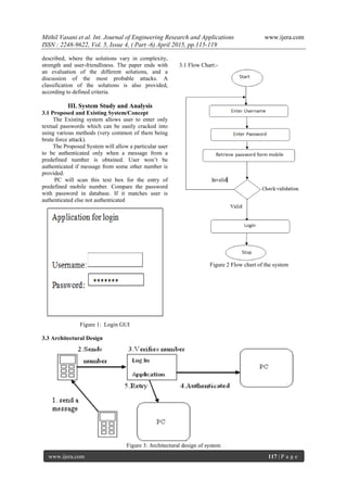 Mithil Vasani et al. Int. Journal of Engineering Research and Applications www.ijera.com
ISSN : 2248-9622, Vol. 5, Issue 4, ( Part -6) April 2015, pp.115-119
www.ijera.com 117 | P a g e
described, where the solutions vary in complexity,
strength and user-friendliness. The paper ends with
an evaluation of the different solutions, and a
discussion of the most probable attacks. A
classification of the solutions is also provided,
according to defined criteria.
III. System Study and Analysis
3.1 Proposed and Existing System/Concept
The Existing system allows user to enter only
textual passwords which can be easily cracked into
using various methods (very common of them being
brute force attack).
The Proposed System will allow a particular user
to be authenticated only when a message from a
predefined number is obtained. User won’t be
authenticated if message from some other number is
provided.
PC will scan this text box for the entry of
predefined mobile number. Compare the password
with password in database. If it matches user is
authenticated else not authenticated
Figure 1: Login GUI
3.1 Flow Chart:-
Figure 2 Flow chart of the system
3.3 Architectural Design
Figure 3: Architectural design of system
 