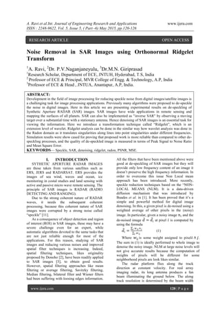 A. Ravi et al.Int. Journal of Engineering Research and Applications www.ijera.com
ISSN : 2248-9622, Vol. 5, Issue 5, ( Part -6) May 2015, pp.120-126
www.ijera.com 120 | P a g e
Noise Removal in SAR Images using Orthonormal Ridgelet
Transform
1
A. Ravi, 2
Dr. P.V.Naganjaneyulu, 3
Dr.M.N. Giriprasad
1
Research Scholar, Department of ECE, JNTUH, Hyderabad, T.S, India
2
Professor of ECE & Principal, MVR College of Engg. & Technology, A.P, India
3
Professor of ECE & Head , JNTUA, Anantapur, A.P, India.
ABSTRACT:
Development in the field of image processing for reducing speckle noise from digital images/satellite images is
a challenging task for image processing applications. Previously many algorithms were proposed to de-speckle
the noise in digital images. Here in this article we are presenting experimental results on de-speckling of
Synthetic Aperture RADAR (SAR) images. SAR images have wide applications in remote sensing and
mapping the surfaces of all planets. SAR can also be implemented as "inverse SAR" by observing a moving
target over a substantial time with a stationary antenna. Hence denoising of SAR images is an essential task for
viewing the information. Here we introduce a transformation technique called ―Ridgelet‖, which is an
extension level of wavelet. Ridgelet analysis can be done in the similar way how wavelet analysis was done in
the Radon domain as it translates singularities along lines into point singularities under different frequencies.
Simulation results were show cased for proving that proposed work is more reliable than compared to other de-
speckling processes, and the quality of de-speckled image is measured in terms of Peak Signal to Noise Ratio
and Mean Square Error.
KEYWORDS— Speckle, SAR, denoising, ridgelet, radon, PSNR, MSE.
I. INTRODUCTION
SYTHETIC APERTURE RADAR IMAGES
are those taken from various satellites such as
ERS, JERS and RADARSAT. ERS provides the
images of sea wind, waves and ocean, ice
monitoring in costal studies and land sensing with
active and passive micro wave remote sensing. The
principle of SAR images is RADAR (RADIO
DETECTING AND RANGING).
Due to the strong coherent nature of RADAR
waves, it needs the subsequent coherent
processing, because this coherent nature of SAR
images were corrupted by a strong noise called
―speckle‖ [11].
As a consequence of object detection and region
of interest (ROI) in SAR images, these may have a
severe challenge even for an expert, while
automatic algorithms devoted to the same tasks that
are not just reliable enough for most of the
applications. For this reason, studying of SAR
images and reducing various noises and improved
spatial filter techniques is increasing. Indeed,
spatial filtering techniques, likes originality
proposed by Donoho [2], have been readily applied
to SAR images [3], to obtain good results.
However, spatial filtering approaches like mean
filtering or average filtering, Savitzky filtering,
Median filtering, bilateral filter and Wiener filters
had been suffering with loosing edges information.
All the filters that have been mentioned above were
good at de-speckling of SAR images but they will
provide only low frequency content of an image it
doesn‘t preserve the high frequency information. In
order to overcome this issue Non Local mean
approach has been introduced. More recently,
speckle reduction techniques based on the ―NON-
LOCAL MEANS (NLM). It is a data-driven
diffusion mechanism that was introduced by
Buades et al. in [1]. It has been proved that it‘s a
simple and powerful method for digital image
denoising. In this, a given pixel is de-noised using a
weighted average of other pixels in the (noisy)
image. In particular, given a noisy image 𝑛𝑖 and the
de-noised image 𝑑 = 𝑑𝑖 at pixel 𝑖 is computed by
using the formula
𝑑𝑖 =
𝑤 𝑖𝑗 𝑛 𝑗𝑗
𝑤 𝑖𝑗𝑗
(1)
Where 𝑤𝑖𝑗 is some weight assigned to pixel 𝑖 ∧ 𝑗.
The sum in (1) is ideally performed to whole image to
denoise the noisy image. NLM at large noise levels will
not give accurate results because the computation of
weights of pixels will be different for some
neighborhood pixels are look likes similar.
The radar platform flies along the track
direction at constant velocity. For real array
imaging radar, its long antenna produces a fan
beam illuminating the ground below. The along
track resolution is determined by the beam width
RESEARCH ARTICLE OPEN ACCESS
 