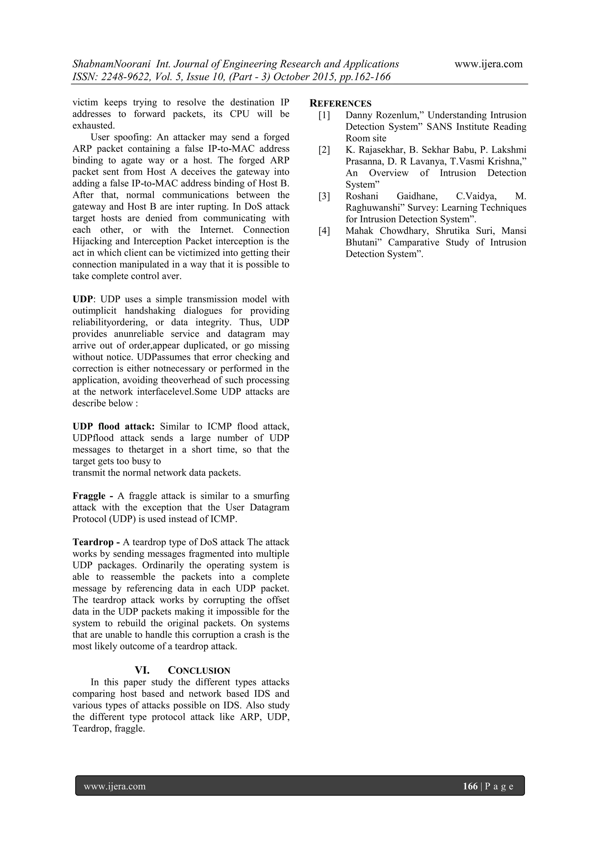 ShabnamNoorani Int. Journal of Engineering Research and Applications www.ijera.com
ISSN: 2248-9622, Vol. 5, Issue 10, (Part - 3) October 2015, pp.162-166
www.ijera.com 166 | P a g e
victim keeps trying to resolve the destination IP
addresses to forward packets, its CPU will be
exhausted.
User spoofing: An attacker may send a forged
ARP packet containing a false IP-to-MAC address
binding to agate way or a host. The forged ARP
packet sent from Host A deceives the gateway into
adding a false IP-to-MAC address binding of Host B.
After that, normal communications between the
gateway and Host B are inter rupting. In DoS attack
target hosts are denied from communicating with
each other, or with the Internet. Connection
Hijacking and Interception Packet interception is the
act in which client can be victimized into getting their
connection manipulated in a way that it is possible to
take complete control aver.
UDP: UDP uses a simple transmission model with
outimplicit handshaking dialogues for providing
reliabilityordering, or data integrity. Thus, UDP
provides anunreliable service and datagram may
arrive out of order,appear duplicated, or go missing
without notice. UDPassumes that error checking and
correction is either notnecessary or performed in the
application, avoiding theoverhead of such processing
at the network interfacelevel.Some UDP attacks are
describe below :
UDP flood attack: Similar to ICMP flood attack,
UDPflood attack sends a large number of UDP
messages to thetarget in a short time, so that the
target gets too busy to
transmit the normal network data packets.
Fraggle - A fraggle attack is similar to a smurfing
attack with the exception that the User Datagram
Protocol (UDP) is used instead of ICMP.
Teardrop - A teardrop type of DoS attack The attack
works by sending messages fragmented into multiple
UDP packages. Ordinarily the operating system is
able to reassemble the packets into a complete
message by referencing data in each UDP packet.
The teardrop attack works by corrupting the offset
data in the UDP packets making it impossible for the
system to rebuild the original packets. On systems
that are unable to handle this corruption a crash is the
most likely outcome of a teardrop attack.
VI. CONCLUSION
In this paper study the different types attacks
comparing host based and network based IDS and
various types of attacks possible on IDS. Also study
the different type protocol attack like ARP, UDP,
Teardrop, fraggle.
REFERENCES
[1] Danny Rozenlum,” Understanding Intrusion
Detection System” SANS Institute Reading
Room site
[2] K. Rajasekhar, B. Sekhar Babu, P. Lakshmi
Prasanna, D. R Lavanya, T.Vasmi Krishna,”
An Overview of Intrusion Detection
System”
[3] Roshani Gaidhane, C.Vaidya, M.
Raghuwanshi” Survey: Learning Techniques
for Intrusion Detection System”.
[4] Mahak Chowdhary, Shrutika Suri, Mansi
Bhutani” Camparative Study of Intrusion
Detection System”.
 