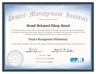 HAS BEEN FORMALLY EVALUATED FOR DEMONSTRATED EXPERIENCE, KNOWLEDGE AND PERFORMANCE
IN ACHIEVING AN ORGANIZATIONAL OBJECTIVE THROUGH DEFINING AND OVERSEEING PROJECTS AND
RESOURCES AND IS HEREBY BESTOWED THE GLOBAL CREDENTIAL
THIS IS TO CERTIFY THAT
IN TESTIMONY WHEREOF, WE HAVE SUBSCRIBED OUR SIGNATURES UNDER THE SEAL OF THE INSTITUTE
Project Management Professional
PMP® Number
PMP® Original Grant Date
PMP® Expiration Date 06 April 2021
07 April 2015
Ahmed Mohamed Eldeep Ahmed
1802576
Mark A. Langley • President and Chief Executive OfficerRicardo Triana • Chair, Board of Directors
 