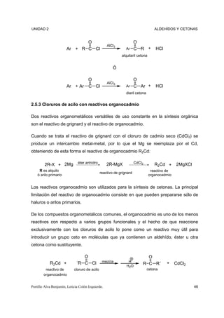 UNIDAD 2                                                                            ALDEHÍDOS Y CETONAS


                                       O                              O
                                                   AlCl3
                       Ar + R C Cl                             Ar     C R +         HCl
                                                            alquilaril cetona


                                                       Ó

                                       O                          O
                                                   AlCl3
                       Ar + Ar         C Cl                    Ar C Ar +            HCl
                                                               diaril cetona


2.5.3 Cloruros de acilo con reactivos organocadmio

Dos reactivos organometálicos versátiles de uso constante en la síntesis orgánica
son el reactivo de grignard y el reactivo de organocadmio.

Cuando se trata el reactivo de grignard con el cloruro de cadmio seco (CdCl2) se
produce un intercambio metal-metal, por lo que el Mg se reemplaza por el Cd,
obteniendo de esta forma el reactivo de organocadmio R2Cd:

                               éter anhídro                           CdCl2
         2R-X + 2Mg                                2R-MgX                           R2Cd +     2MgXCl
     R es alquilo                                                                reactivo de
                                               reactivo de grignard
    ó arilo primario                                                            organocadmio


Los reactivos organocadmio son utilizados para la síntesis de cetonas. La principal
limitación del reactivo de organocadmio consiste en que pueden prepararse sólo de
haluros o arilos primarios.

De los compuestos organometálicos comunes, el organocadmio es uno de los menos
reactivos con respecto a varios grupos funcionales y el hecho de que reaccione
exclusivamente con los cloruros de acilo lo pone como un reactivo muy útil para
introducir un grupo ceto en moléculas que ya contienen un aldehído, éster u otra
cetona como sustituyente.

                                   O                                            O
            R2Cd +            ´R C Cl           mezcla          H                         +
                                                                          R C R´               CdCl2
                                                               H2O
         reactivo de        cloruro de acilo                                   cetona
        organocadmio


Portillo Alva Benjamín, Leticia Colón Izquierdo.                                                        46
 