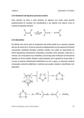 UNIDAD 2                                                                         ALDEHÍDOS Y CETONAS


2.5.4 Oxidación de alquenos (proceso wacker)

Esta reacción se lleva a cabo tratando un alqueno con ozono para ponerlo
posteriormente en contacto con dimetilsulfuro y así obtener una cetona, como lo
muestra la siguiente reacción.

                       R               R´´                  R                        R´´
                                               O3
                           C       C         (CH3)2S
                                                                C    O + O       C
                       H               R                    H                        R´

2.5.5 Ozonólisis

El método más común para la localización del enlace doble de un alqueno requiere
del uso de ozono (O3). El ozono reacciona enérgicamente con los alquenos formando
compuestos inestables llamados ozónidos iniciales, los cuales se reacomodan en
forma espontánea produciendo compuestos conocidos como ozónidos, estos por sí
mismos, son compuestos muy inestables y los de bajo peso molecular con frecuencia
explotan en forma violenta. Debido a esta propiedad, por lo general no se les aísla, si
no que se reducen directamente tratándolos con zinc y agua. La reducción produce
compuestos carbonilo (aldehídos o cetonas) que pueden aislarse e identificarse con
seguridad.


                                                                                 O
                                                    C       C
                           C       C                                         C            C
                                                    O           O            O            O
                               +                        O
                       O               O
                               O



                   O
                                              H2O
              C            C       + Zn                 C           O + O   C     +        Zn(OH)2
              O            O




Portillo Alva Benjamín, Leticia Colón Izquierdo.                                                     47
 