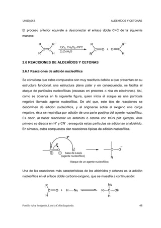 UNIDAD 2                                                                            ALDEHÍDOS Y CETONAS


El proceso anterior equivale a desconectar el enlace doble C=C de la siguiente
manera:

               R             R´´                                  R                          R´´
                                       1)O3, CH2Cl2,-78ºC
                   C C                                                C    O + O         C
                                       2) Zn/H2O
              R´             H                                   R´                          H

2.6 REACCIONES DE ALDEHÍDOS Y CETONAS

2.6.1 Reacciones de adición nucleofílica

Se considera que estos compuestos son muy reactivos debido a que presentan en su
estructura funcional, una estructura plana polar y en consecuencia, se facilita el
ataque de partículas nucleofílicas (escasas en protones o rica en electrones). Así,
como se observa en la siguiente figura, quien inicia el ataque es una partícula
negativa llamada agente nucleofílico. De ahí que, este tipo de reacciones se
denominan de adición nucleofílica, y al originarse sobre el oxígeno una carga
negativa, ésta se neutraliza por adición de una parte positiva del agente nucleofílico.
Es decir, al hacer reaccionar un aldehído o cetona con HCN por ejemplo, éste
primero se disocia en H+ y CN- , enseguida estas partículas se adicionan al aldehído.
En síntesis, estos compuestos dan reacciones típicas de adición nucleofílica.

                                            2º

                                 1º

                         C         O               N                                C    O
                                           base de Lewis
                                        (agente nucleofílico)
                                                                                    N
                                                 Ataque de un agente nucleofílico


Una de las reacciones más características de los aldehídos y cetonas es la adición
nucleofílica en el enlace doble carbono-oxígeno, que se muestra a continuación:

                     R                                                          Nu
                         C       O +        H       Nu                     R    C       OH
                     H                                                          H

Portillo Alva Benjamín, Leticia Colón Izquierdo.                                                     48
 