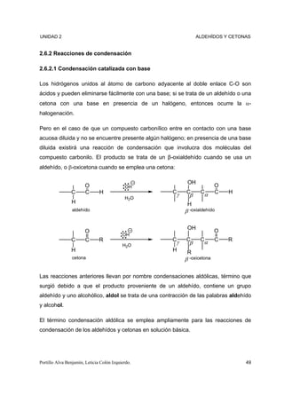 UNIDAD 2                                                        ALDEHÍDOS Y CETONAS


2.6.2 Reacciones de condensación

2.6.2.1 Condensación catalizada con base

Los hidrógenos unidos al átomo de carbono adyacente al doble enlace C-O son
ácidos y pueden eliminarse fácilmente con una base; si se trata de un aldehído o una
cetona con una base en presencia de un halógeno, entonces ocurre la α-
halogenación.

Pero en el caso de que un compuesto carbonílico entre en contacto con una base
acuosa diluida y no se encuentre presente algún halógeno; en presencia de una base
diluida existirá una reacción de condensación que involucra dos moléculas del
compuesto carbonilo. El producto se trata de un β-oxialdehído cuando se usa un
aldehído, o β-oxicetona cuando se emplea una cetona:

                                                           OH
                       O                    OH                           O
                C      C       H                     Cγ    C     Cα      C   H
                                            H2O
                                                            β
                H                                          H
                 aldehído                                 β -oxialdehído

                                                           OH
                       O                                                 O
                                           OH
                C       C      R                     Cγ    C     Cα      C   R
                                           H2O              β
                H                                    H     R
                 cetona                                   β -oxicetona

Las reacciones anteriores llevan por nombre condensaciones aldólicas, término que
surgió debido a que el producto proveniente de un aldehído, contiene un grupo
aldehído y uno alcohólico, aldol se trata de una contracción de las palabras aldehído
y alcohol.

El término condensación aldólica se emplea ampliamente para las reacciones de
condensación de los aldehídos y cetonas en solución básica.




Portillo Alva Benjamín, Leticia Colón Izquierdo.                                  49
 