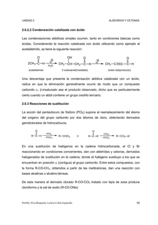 UNIDAD 2                                                                         ALDEHÍDOS Y CETONAS


2.6.2.2 Condensación catalizada con ácido

Las condensaciones aldólicas simples ocurren, tanto en condiciones básicas como
ácidas. Considerando la reacción catalizada con ácido utilizando como ejemplo al
acetaldehído, se tiene la siguiente reacción:

              O                           OH            O                                      O
                         H                                             H
     2CH3 C H                     CH3 CH CH2            C      H             CH3 C        C    C H
                        H2O
      acetaldehído                   3 oxibutanal(inestable)                    buten-2al(producto)


Una desventaja que presenta la condensación aldólica catalizada con un ácido,
radica en que la eliminación generalmente ocurre de modo que un compuesto
carbonilo α, β-insaturado sea el producto observado, dicho que es particularmente
cierto cuando un aldol contiene un grupo oxidrilo terciario.

2.6.3 Reacciones de sustitución

La acción del pentacloruro de fósforo (PCl5) supone el reemplazamiento del átomo
del oxigeno del grupo carbonilo por dos átomos de cloro, obteniendo derivados
gemdiclorados de hidrocarburos.

            O                                                      O
                      +PCl5                                                 +PCl5
        R C H        - POCl3
                                  R CHCl2          ó           R C R´                 R CCl2 R´
                                                                           - POCl3



En una sustitución de halógenos en la cadena hidrocarbonada, el Cl y Br
reaccionando en condiciones convenientes, dan con aldehídos y cetonas, derivados
halogenados de sustitución en la cadena; donde el halógeno sustituye a los que se
encuentran en posición α (contigua) al grupo carbonilo. Entre estos compuestos, con
la forma R-CO-CH3, obtenidos a partir de las metilcetonas, dan una reacción con
bases alcalinas o alcalino-térreas.

De esta manera el derivado clorado R-CO-CCl3 tratado con lejía de sosa produce
cloroformo y la sal de sodio (R-CO.ONa):



Portillo Alva Benjamín, Leticia Colón Izquierdo.                                                      50
 