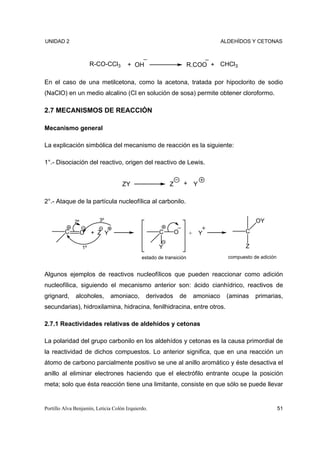 UNIDAD 2                                                                             ALDEHÍDOS Y CETONAS



                        R-CO-CCl3     + OH                          R.COO + CHCl3

En el caso de una metilcetona, como la acetona, tratada por hipoclorito de sodio
(NaClO) en un medio alcalino (Cl en solución de sosa) permite obtener cloroformo.

2.7 MECANISMOS DE REACCIÓN

Mecanismo general

La explicación simbólica del mecanismo de reacción es la siguiente:

1°.- Disociación del reactivo, origen del reactivo de Lewis.


                                    ZY                   Z        + Y

2°.- Ataque de la partícula nucleofílica al carbonilo.


              2º          3º                                                                      OY
         C         O    + Z Y                       C        O        +    Y                  C

                   1º                               Y                                         Z
                                             estado de transición                      compuesto de adición


Algunos ejemplos de reactivos nucleofílicos que pueden reaccionar como adición
nucleofílica, siguiendo el mecanismo anterior son: ácido cianhídrico, reactivos de
grignard,     alcoholes,        amoniaco,      derivados         de       amoniaco    (aminas     primarias,
secundarias), hidroxilamina, hidracina, fenilhidracina, entre otros.

2.7.1 Reactividades relativas de aldehídos y cetonas

La polaridad del grupo carbonilo en los aldehídos y cetonas es la causa primordial de
la reactividad de dichos compuestos. Lo anterior significa, que en una reacción un
átomo de carbono parcialmente positivo se une al anillo aromático y éste desactiva el
anillo al eliminar electrones haciendo que el electrófilo entrante ocupe la posición
meta; solo que ésta reacción tiene una limitante, consiste en que sólo se puede llevar


Portillo Alva Benjamín, Leticia Colón Izquierdo.                                                              51
 