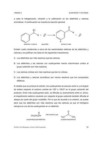 UNIDAD 2                                                                    ALDEHÍDOS Y CETONAS


a cabo la halogenación, nitración y la sulfonación en los aldehídos y cetonas
aromáticas. A continuación se muestra la reacción general:

                                                                           O
                            O                                              C
                            C                                                     R
                                   R +      E                                         +   H

                                                                   E
              aldehído o cetona          electrófilo               isómero meta


Existen cuatro tendencias a cerca de las reactividades relativas de los aldehídos y
cetonas y se justifican con base en los siguientes mecanismos:

A. Los aldehídos son más reactivos que las cetonas.

B. Los aldehídos y las cetonas con sustituyentes menos voluminosos unidos al
    grupo carbonilo son más reactivos.

C. Las cetonas cíclicas son más reactivas que las no cíclicas.

D. Los aldehídos y cetonas aromáticos son menos reactivos que los compuestos
    alifáticos.

A medida que se produce la adición, los sustituyentes se acercan entre sí y el ángulo
de enlace respecto al carbono cambia de 120º a 109.5º en el grupo carbonilo del
producto. Entre más sustituyentes sean, se dificulta su acercamiento entre sí; ahora,
el impedimento estérico creciente con respecto al grupo carbonilo también dificulta el
ataque por parte del grupo nucleófilo. Por lo que de acuerdo a lo anterior, se puede
decir que los aldehídos son más reactivos que las cetonas ya que el hidrógeno
siempre es uno de los sustituyentes en un aldehído.

                                                                           O
                                    O
                                                más reactivo que           C
                         CH3CH2CH
                                                                   H3C            CH3
                  propanal(propanaldehído)                         propanona(acetona)



Portillo Alva Benjamín, Leticia Colón Izquierdo.                                              52
 