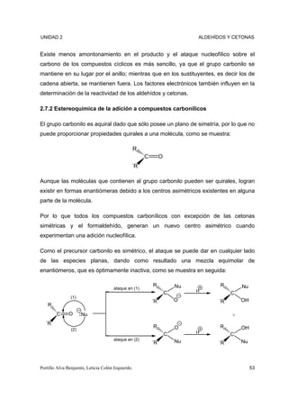 UNIDAD 2                                                                     ALDEHÍDOS Y CETONAS


Existe menos amontonamiento en el producto y el ataque nucleofílico sobre el
carbono de los compuestos cíclicos es más sencillo, ya que el grupo carbonilo se
mantiene en su lugar por el anillo; mientras que en los sustituyentes, es decir los de
cadena abierta, se mantienen fuera. Los factores electrónicos también influyen en la
determinación de la reactividad de los aldehídos y cetonas.

2.7.2 Estereoquímica de la adición a compuestos carbonílicos

El grupo carbonilo es aquiral dado que sólo posee un plano de simetría, por lo que no
puede proporcionar propiedades quirales a una molécula, como se muestra:

                                                   R
                                                       C        O
                                               ´R

Aunque las moléculas que contienen al grupo carbonilo pueden ser quirales, logran
existir en formas enantiómeras debido a los centros asimétricos existentes en alguna
parte de la molécula.

Por lo que todos los compuestos carbonílicos con excepción de las cetonas
simétricas y el formaldehído, generan un nuevo centro asimétrico cuando
experimentan una adición nucleofílica.

Como el precursor carbonilo es simétrico, el ataque se puede dar en cualquier lado
de las especies planas, dando como resultado una mezcla equimolar de
enantiómeros, que es óptimamente inactiva, como se muestra en seguida:

                                                           R            Nu          R       Nu
                                      ataque en (1)
                                                                    C        H
                                                                                        C
               (1)
                                                           ´R           O          ´R       OH
    R
        C     O       Nu                                                                +
  ´R
                                                           R            O           R       OH
                (2)
                                                                    C        H
                                                                                        C
                                      ataque en (2)                     Nu
                                                           ´R                      ´R       Nu




Portillo Alva Benjamín, Leticia Colón Izquierdo.                                                 53
 